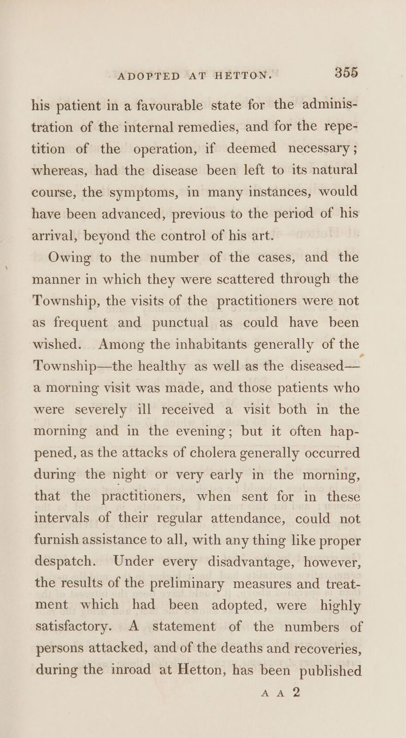 his patient in a favourable state for the adminis- tration of the internal remedies, and for the repe- tition of the operation, if deemed necessary ; whereas, had the disease been left to its natural course, the symptoms, in many instances, would have been advanced, previous to the period of his arrival, beyond the control of his art. Owing to the number of the cases, and the manner in which they were scattered through the Township, the visits of the practitioners were not as frequent and punctual as could have been wished. Among the inhabitants generally of the Township—the healthy as well as the diseased — a morning visit was made, and those patients who were severely ill received a visit both in the morning and in the evening; but it often hap- pened, as the attacks of cholera generally occurred during the night or very early in the morning, that the practitioners, when sent for in these intervals of their regular attendance, could not furnish assistance to all, with any thing like proper despatch. Under every disadvantage, however, the results of the preliminary measures and treat- ment which had been adopted, were highly satisfactory. A statement of the numbers of persons attacked, and of the deaths and recoveries, during the inroad at Hetton, has been published AA?