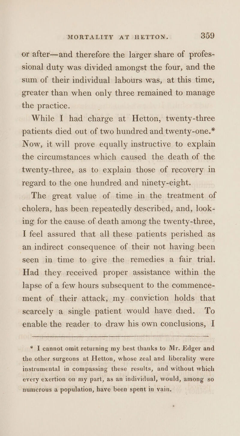 or after—and therefore the larger share of profes- sional duty was divided amongst the four, and the sum of their individual labours was, at this time, greater than when only three remained to manage the practice. While I had charge at Hetton, twenty-three patients died out of two hundred and twenty-one.* Now, it will prove equally instructive to explain the circumstances which caused the death of the twenty-three, as to explain those of recovery in regard to the one hundred and ninety-eight. The great value of time in the treatment of cholera, has been repeatedly described, and, look- ing for the cause of death among the twenty-three, I feel assured that all these patients perished as an indirect consequence of their not having been seen in time to give the remedies a fair trial. Had they received proper assistance within the lapse of a few hours subsequent to the commence- ment of their attack, my conviction holds that scarcely a single patient would have died. To enable the reader to draw his own conclusions, I =r a * I cannot omit returning my best thanks to Mr. Edger and the other surgeons at Hetton, whose zeal and liberality were instrumental in compassing these results, and without which every exertion on my part, as an individual, would, among so numerous a population, have been spent in vain.