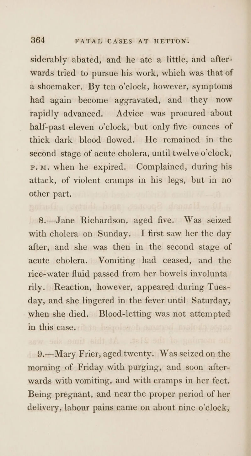 siderably abated, and he ate a little, and after- wards tried to pursue his work, which was that of a shoemaker. By ten o’clock, however, symptoms had again become aggravated, and they now rapidly advanced. Advice was procured about half-past eleven o’clock, but only five ounces of thick dark blood flowed. He remained in the second stage of acute cholera, until twelve o'clock, p.M. when he expired. Complained, during his attack, of violent cramps in his legs, but in no other part. 8.—Jane Richardson, aged five. Was seized with cholera on Sunday. I first saw her the day after, and she was then in the second stage of acute cholera. Vomiting had ceased, and the rice-water fluid passed from her bowels involunta rily. Reaction, however, appeared during Tues- day, and she lingered in the fever until Saturday, when she died. Blood-letting was not attempted in this case. 9,—Mary Frier, aged twenty. Was seized on the morning of Friday with purging, and soon after- wards with vomiting, and with cramps in her feet. Being pregnant, and near the proper period of her delivery, labour pains came on about nine o'clock,