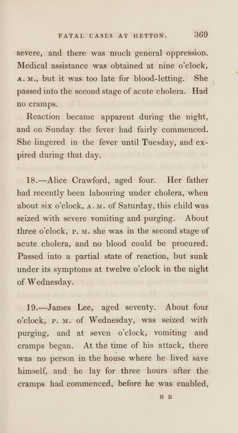 severe, and there was much general oppression. Medical assistance was obtained at nine o’clock, A.M., but it was too late for blood-letting. She passed into the second stage of acute cholera. Had no cramps. Reaction became apparent during the night, and on Sunday the fever had fairly commenced. She lingered in the fever until Tuesday, and ex- pired during that day. 18.—Alice Crawford, aged four. Her father had recently been labouring under cholera, when about six o'clock, a.m. of Saturday, this child was seized with severe vomiting and purging. About three o'clock, p. m. she was in the second stage of acute cholera, and no blood could be procured. Passed into a partial state of reaction, but sunk under its symptoms at twelve o'clock in the night of Wednesday. 19.—James Lee, aged seventy. About four o'clock, p. m. of Wednesday, was seized with purging, and at seven o'clock, vomiting and cramps began. At the time of his attack, there was no person in the house where he. lived save himself, and he lay for three hours after the cramps had commenced, before he was enabled, BB
