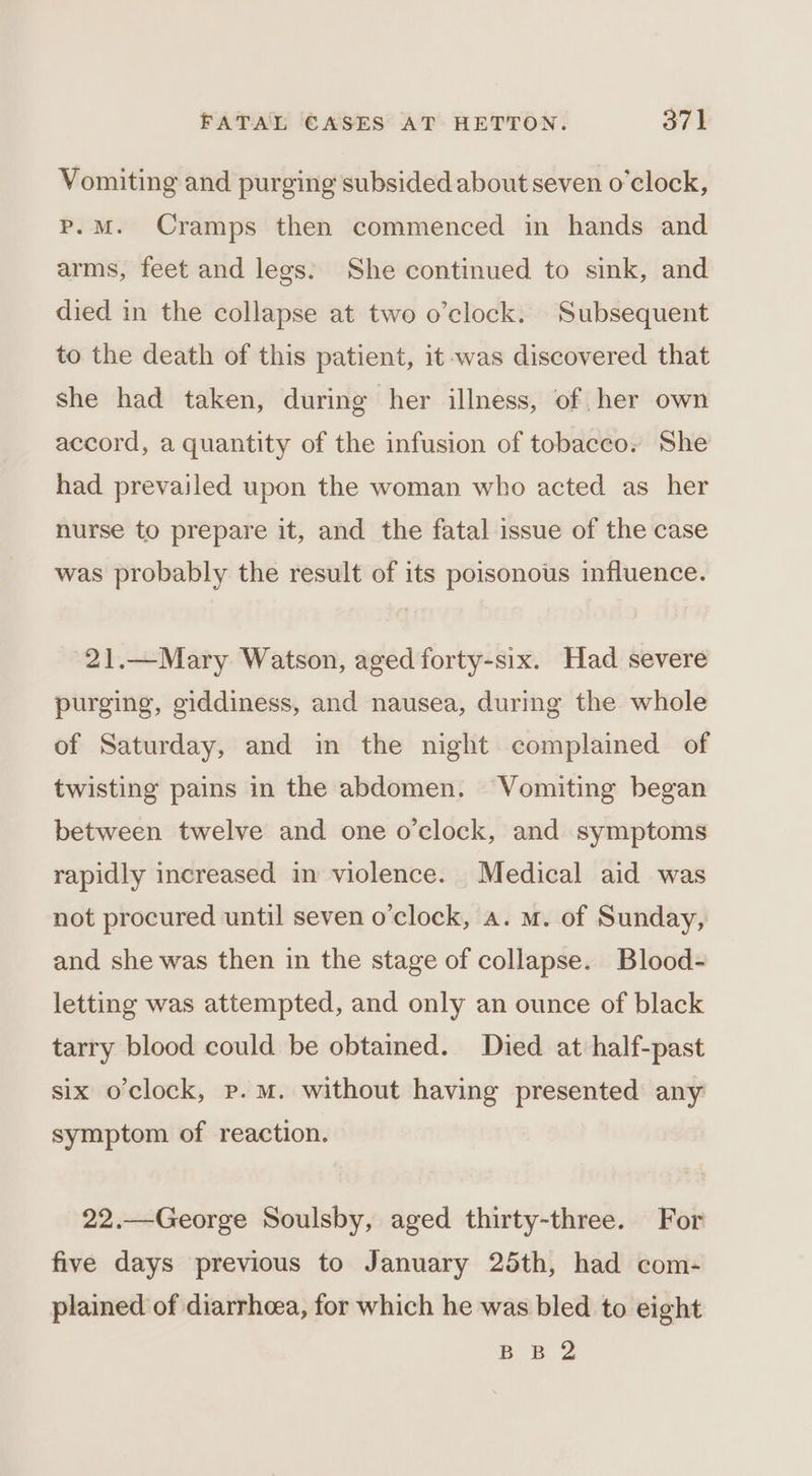 Vomiting and purging subsided about seven o'clock, p.M. Cramps then commenced in hands and arms, feet and legs. She continued to sink, and died in the collapse at two o’clock. Subsequent to the death of this patient, it -was discovered that she had taken, during her illness, of her own accord, a quantity of the infusion of tobacco. She had prevailed upon the woman who acted as_ her nurse to prepare it, and the fatal issue of the case was probably the result of its poisonous influence. 21.—Mary Watson, aged forty-six. Had severe purging, giddiness, and nausea, during the whole of Saturday, and in the night complained of twisting pains in the abdomen. Vomiting began between twelve and one o'clock, and symptoms rapidly increased in violence. Medical aid was not procured until seven o'clock, a. m. of Sunday, and she was then in the stage of collapse. Blood- letting was attempted, and only an ounce of black tarry blood could be obtained. Died at half-past six o'clock, p.m. without having presented any symptom of reaction. 22.—George Soulsby, aged thirty-three. For five days previous to January 25th, had com- plained of diarrhoea, for which he was bled to eight