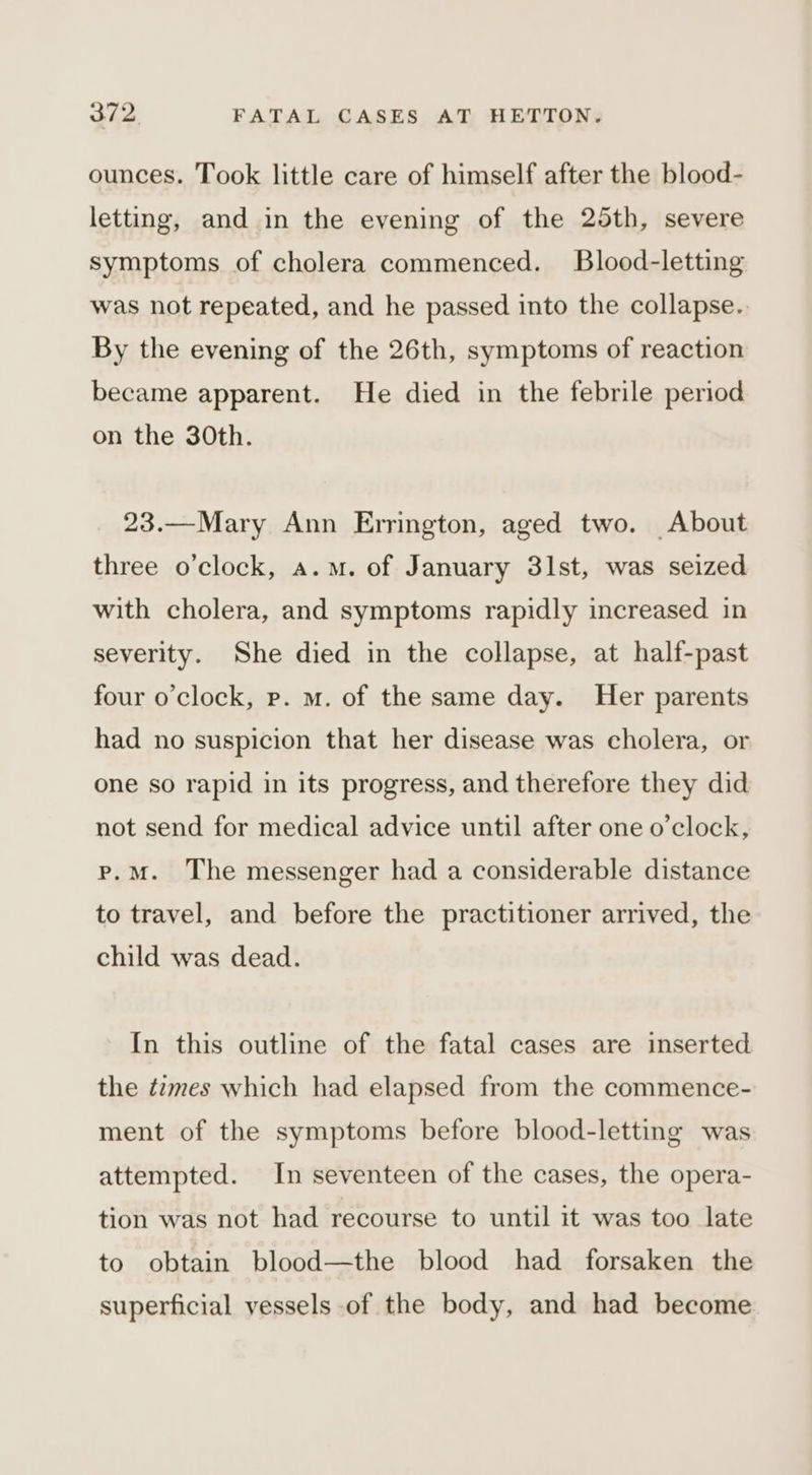 ounces. Took little care of himself after the blood- letting, and in the evening of the 25th, severe symptoms of cholera commenced. Blood-letting was not repeated, and he passed into the collapse. By the evening of the 26th, symptoms of reaction became apparent. He died in the febrile period on the 30th. 23.—Mary Ann Errington, aged two. About three o'clock, a.m. of January 31st, was seized with cholera, and symptoms rapidly increased. in severity. She died in the collapse, at half-past four o'clock, ep. m. of the same day. Her parents had no suspicion that her disease was cholera, or one so rapid in its progress, and therefore they did not send for medical advice until after one o’clock, p.m. The messenger had a considerable distance to travel, and before the practitioner arrived, the child was dead. In this outline of the fatal cases are inserted the tzmes which had elapsed from the commence- ment of the symptoms before blood-letting was attempted. In seventeen of the cases, the opera- tion was not had recourse to until it was too late to obtain blood—the blood had forsaken the superficial vessels of the body, and had become