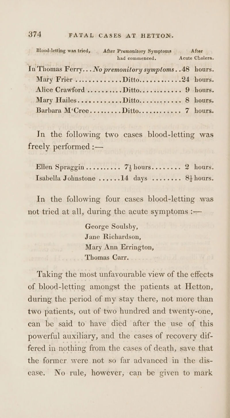 Blood-letting was tried, After Premonitory Symptoms After had commenced. Acute Cholera. In Thomas Ferry...No premonitory symptoms..48 hours. Mary Frere yet oe. Dittos?. #2. wee. 24 hours. Alice Crawford .......... Dittand&gt; agencies 9 hours. Mary ‘Hailes .(aias .iedjeesc0 Dilido ha teers hel 8 hours. Barbara M‘Cree......... LD Sha Cee eee ees 7 hours. In the following two cases blood-letting was freely performed :— Mater tae eli ves ee ee os iy OUI se = sae oe 2 hours. Isabella Johnstone ...... Létdayaoo nv. . 83 hours. In the following four cases blood-letting was not tried at all, during the acute symptoms :— George Soulsby, Jane Richardson, Mary Ann Errington, Thomas Carr. Taking the most unfavourable view of the effects of blood-letting amongst the patients at Hetton, during the period of my stay there, not more than two patients, out of two hundred and twenty-one, can be said to have died after the use of this powerful auxiliary, and the cases of recovery dif- fered in nothing from the cases of death, save that the former were not so far advanced in the dis- ease. No rule, however, can be given to mark