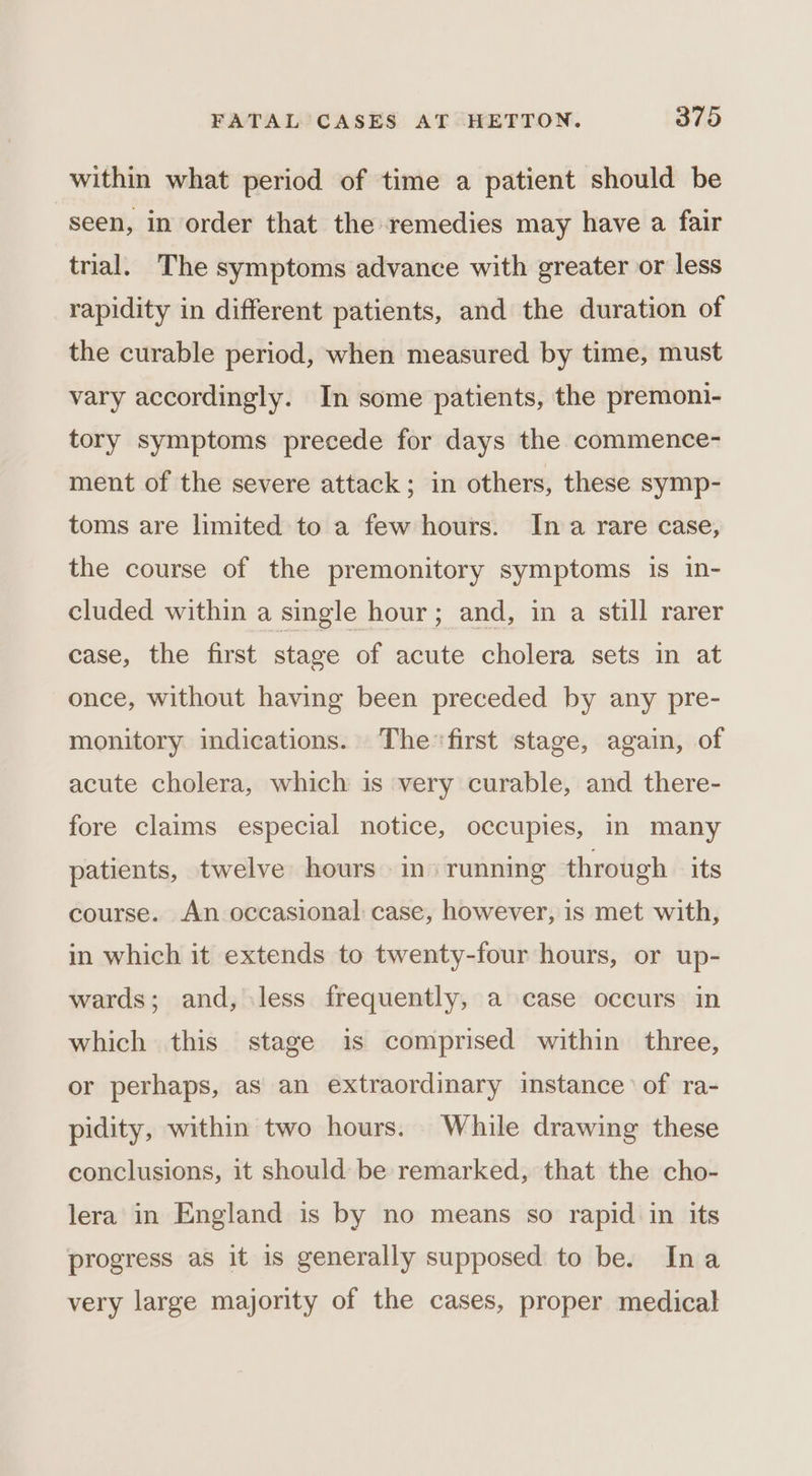 within what period of time a patient should be seen, in order that the remedies may have a. fair trial. The symptoms advance with greater or less rapidity in different patients, and the duration of the curable period, when measured by time, must vary accordingly. In some patients, the premoni- tory symptoms precede for days the commence- ment of the severe attack; in others, these symp- toms are limited to a few hours. Ina rare case, the course of the premonitory symptoms is in- cluded within a single hour; and, in a still rarer case, the first stage of acute cholera sets in at once, without having been preceded by any pre- monitory indications. Thefirst stage, again, of acute cholera, which is very curable, and there- fore claims especial notice, occupies, in many patients, twelve hours in» running through its course. An occasional case, however, is met with, in which it extends to twenty-four hours, or up- wards; and, less frequently, a case occurs in which this stage is comprised within three, or perhaps, as an extraordinary instance of ra- pidity, within two hours. While drawing these conclusions, it should be remarked, that the cho- lera in England is by no means so rapid in its progress as it is generally supposed to be. Ina very large majority of the cases, proper medical