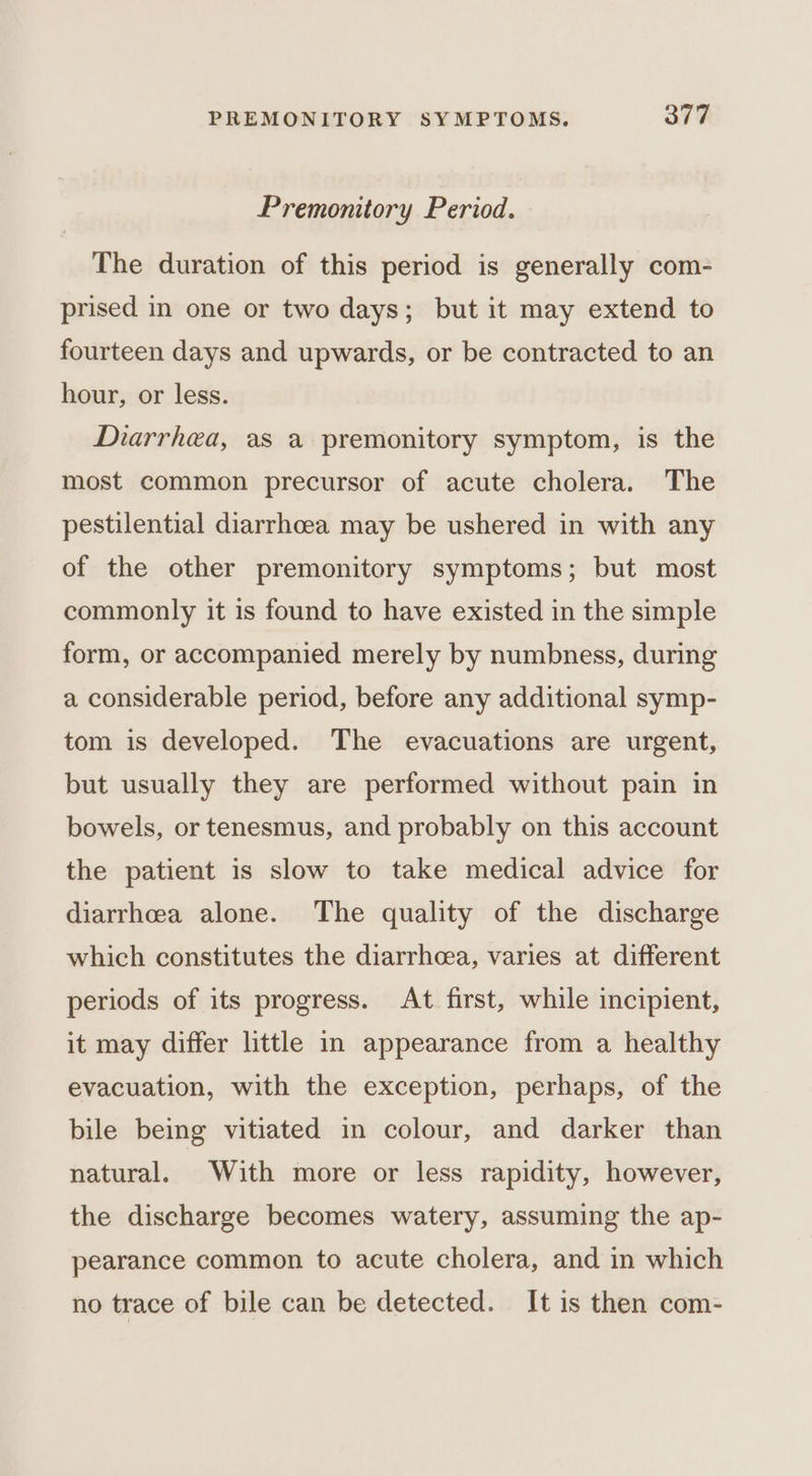Premonitory Period. The duration of this period is generally com- prised in one or two days; but it may extend to fourteen days and upwards, or be contracted to an hour, or less. Diarrhea, as a premonitory symptom, is the most common precursor of acute cholera. The pestilential diarrhoea may be ushered in with any of the other premonitory symptoms; but most commonly it is found to have existed in the simple form, or accompanied merely by numbness, during a considerable period, before any additional symp- tom is developed. The evacuations are urgent, but usually they are performed without pain in bowels, or tenesmus, and probably on this account the patient is slow to take medical advice for diarrhea alone. The quality of the discharge which constitutes the diarrhea, varies at different periods of its progress. At first, while incipient, it may differ little in appearance from a healthy evacuation, with the exception, perhaps, of the bile being vitiated in colour, and darker than natural. With more or less rapidity, however, the discharge becomes watery, assuming the ap- pearance common to acute cholera, and in which no trace of bile can be detected. It is then com-