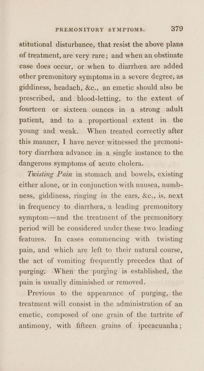 stitutional disturbance, that resist the above plans of treatment, are very rare; and when an obstinate case does occur, or when to diarrhoea are added other premonitory symptoms in a severe degree, as giddiness, headach, &amp;c., an emetic should also be prescribed, and blood-letting, to the extent of fourteen or sixteen ounces in a strong adult patient, and to a proportional extent in the young and weak. When treated correctly after this manner, I have never witnessed the premoni- tory diarrhcea advance in a single instance to the dangerous symptoms of acute cholera. Twisting Pain in stomach and bowels, existing either alone, or in conjunction with nausea, numb- ness, giddiness, ringing in the ears, &amp;c., 1s, next in frequency to diarrhoea, a leading premonitory symptom—and the treatment of the premonitory. period will be considered under these two leading features. In cases commencing with twisting pain, and which are left to their natural course, the act of vomiting frequently precedes that of purging: -When the purging is established, the pain is usually diminished or removed. Previous to the appearance of purging, the treatment will consist in the administration of an emetic, composed of one grain of the tartrite of antimony, with fifteen grains of ipecacuanha;