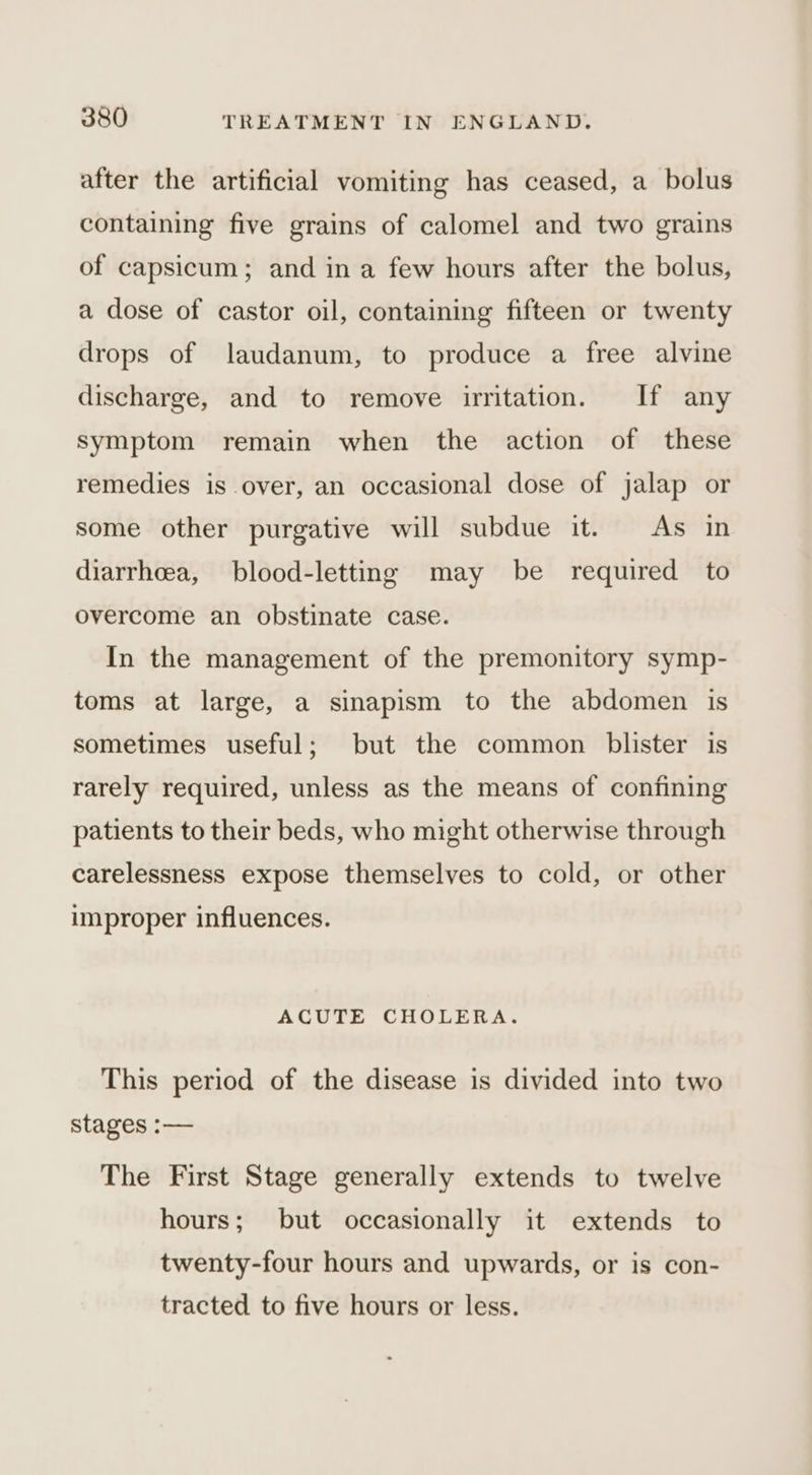 after the artificial vomiting has ceased, a bolus containing five grains of calomel and two grains of capsicum; and in a few hours after the bolus, a dose of castor oil, containing fifteen or twenty drops of laudanum, to produce a free alvine discharge, and to remove uritation. If any symptom remain when the action of these remedies is over, an occasional dose of jalap or some other purgative will subdue it. As in diarrheea, blood-letting may be required to overcome an obstinate case. In the management of the premonitory symp- toms at large, a sinapism to the abdomen is sometimes useful; but the common blister is rarely required, unless as the means of confining patients to their beds, who might otherwise through carelessness expose themselves to cold, or other improper influences. ACUTE CHOLERA. This period of the disease is divided into two stages :— The First Stage generally extends to twelve hours; but occasionally it extends to twenty-four hours and upwards, or is con- tracted to five hours or less.
