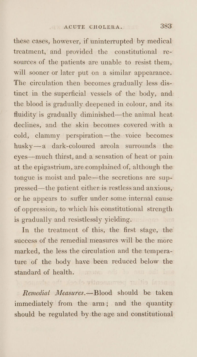 these cases, however, if uninterrupted by medical treatment, and provided the constitutional re-' sources of the patients are unable to resist them, will sooner or later put on a similar appearance. The circulation then becomes gradually less dis- tinct in the superficial vessels of the body, and: the blood is gradually deepened in colour, and. its fluidity is gradually diminished—the animal heat. declines, and the skin becomes covered with a cold, clammy perspiration—the voice becomes husky—a_ dark-coloured areola surrounds the eyes—much thirst, and a sensation of heat or pain at the epigastrium, are complained of, although the tongue is moist and pale—the secretions are sup- pressed—the patient either is restless and anxious, or he appears to suffer under some internal cause of oppression, to which his constitutional strength is gradually and resistlessly yielding. In the treatment of this, the first stage, the success of the remedial measures will be the more marked, the less the circulation and the tempera- ture of the body have been reduced below the standard of health. Remedial Measures.—Blood should be taken immediately from the arm; and the quantity should be regulated by:the'age and constitutional