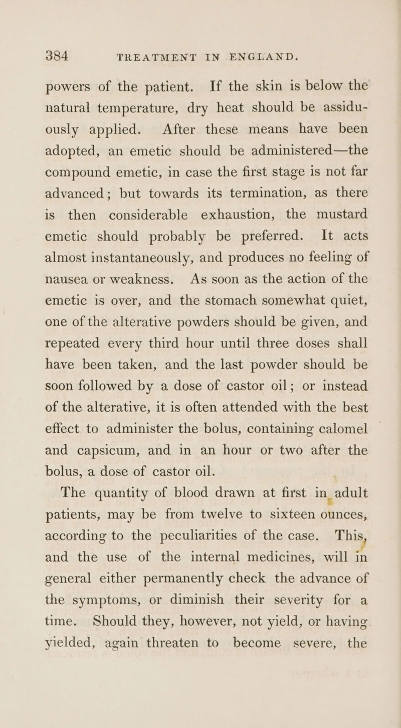 powers of the patient. If the skin is below the natural temperature, dry heat should be assidu- ously applied. After these means have been adopted, an emetic should be administered—the compound emetic, in case the first stage is not far advanced; but towards its termination, as there is then considerable exhaustion, the mustard emetic should probably be preferred. It acts almost instantaneously, and produces no feeling of nausea or weakness. As soon as the action of the emetic is over, and the stomach somewhat quiet, one of the alterative powders should be given, and repeated every third hour until three doses shall have been taken, and the last powder should be soon followed by a dose of castor oil; or instead of the alterative, it is often attended with the best effect to administer the bolus, containing calomel and capsicum, and in an hour or two after the bolus, a dose of castor oil. The quantity of blood drawn at first in ld patients, may be from twelve to sixteen j aati according to the peculiarities of the case. This and the use of the internal medicines, will in general either permanently check the advance of the symptoms, or diminish their severity for a time. Should they, however, not yield, or having. yielded, again threaten to become severe, the