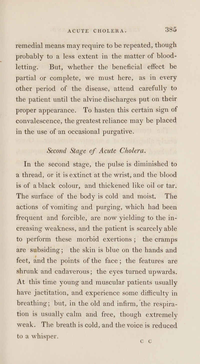 remedial means may require to be repeated, though probably to a less extent in the matter of blood- letting. But, whether the beneficial effect be partial or complete, we must here, as in every other period of the disease, attend carefully to the patient until the alvine discharges put on their proper appearance. To hasten this certain sign of convalescence, the greatest reliance may be placed in the use of an occasional purgative. | Second Stage of Acute Cholera. In the second stage, the pulse is diminished to a thread, or it is extinct at the wrist, and the blood is of ablack colour, and thickened like oil or tar. The surface of the body is cold and moist. The actions of vomiting and purging, which had been frequent and forcible, are now yielding to the in- creasing weakness, and the patient is scarcely able to perform these morbid exertions; the cramps are subsiding; the skin is blue on the hands and feet, and the points of the face; the features are ‘shrunk and cadaverous; the eyes turned upwards. At this time young and muscular patients usually have jactitation, and experience some difficulty in breathing; but, in the old and infirm, the respira- tion is usually calm and free, though extremely weak. The breath is cold, and the voice is reduced to a whisper. ¢ ¢