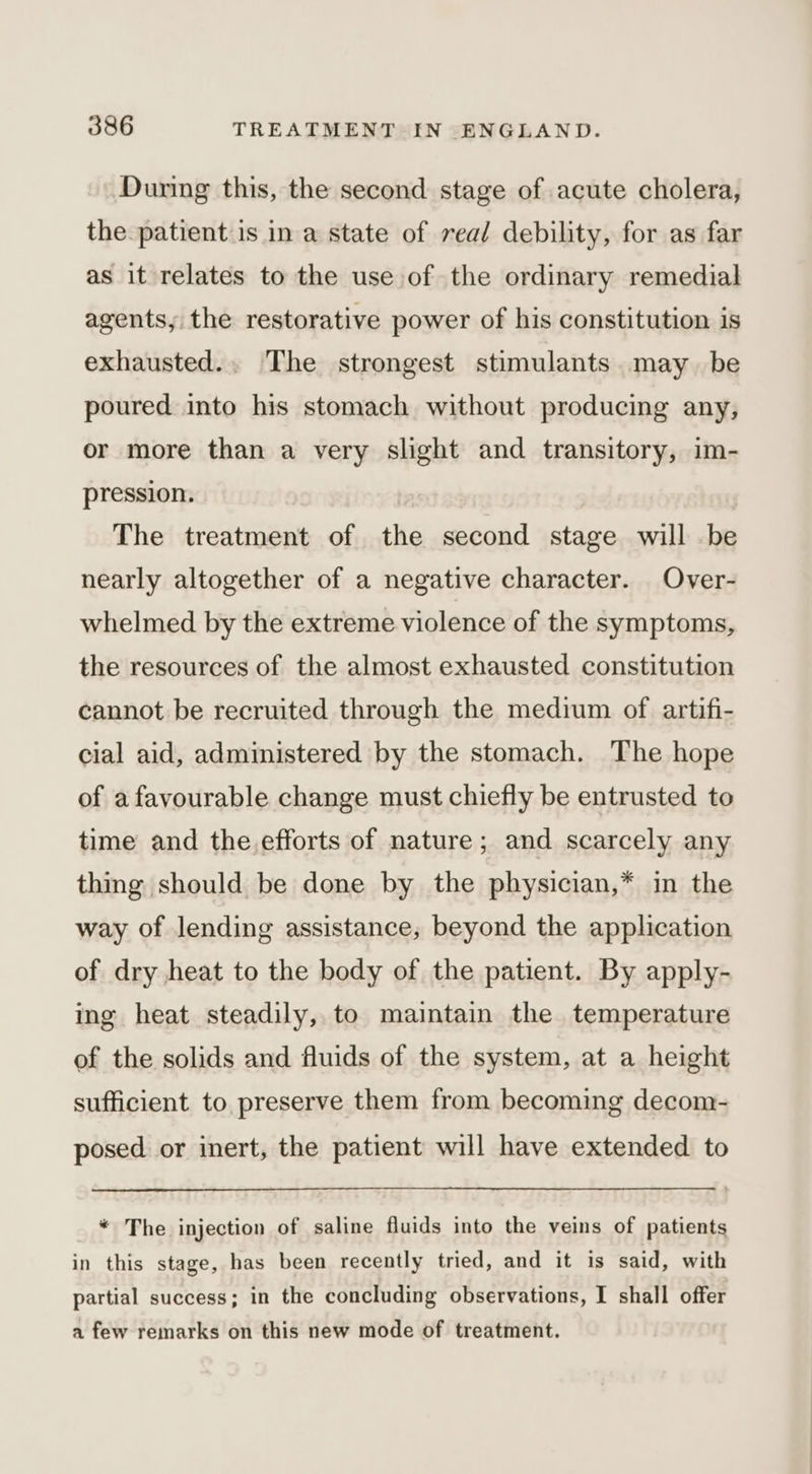 During this, the second stage of acute cholera, the patient is in a state of real debility, for as far as it relates to the use of the ordinary remedial agents, the restorative power of his constitution is exhausted... The strongest stimulants. may be poured into his stomach without producing any, or more than a very slight and transitory, im- pression. The treatment of the second stage will be nearly altogether of a negative character. Over- whelmed by the extreme violence of the symptoms, the resources of the almost exhausted constitution cannot be recruited through the medium of artifi- cial aid, administered by the stomach. The hope of afavourable change must chiefly be entrusted to time and the.efforts of nature; and scarcely any thing should be done by the physician,* in the way of lending assistance, beyond the application of dry heat to the body of the patient. By apply- ing heat steadily, to maintain the temperature of the solids and fluids of the system, at a height sufficient to preserve them from becoming decom- posed or inert, the patient will have extended to * The injection of saline fluids into the veins of patients in this stage, has been recently tried, and it is said, with partial success; in the concluding observations, I shall offer a few remarks on this new mode of treatment.