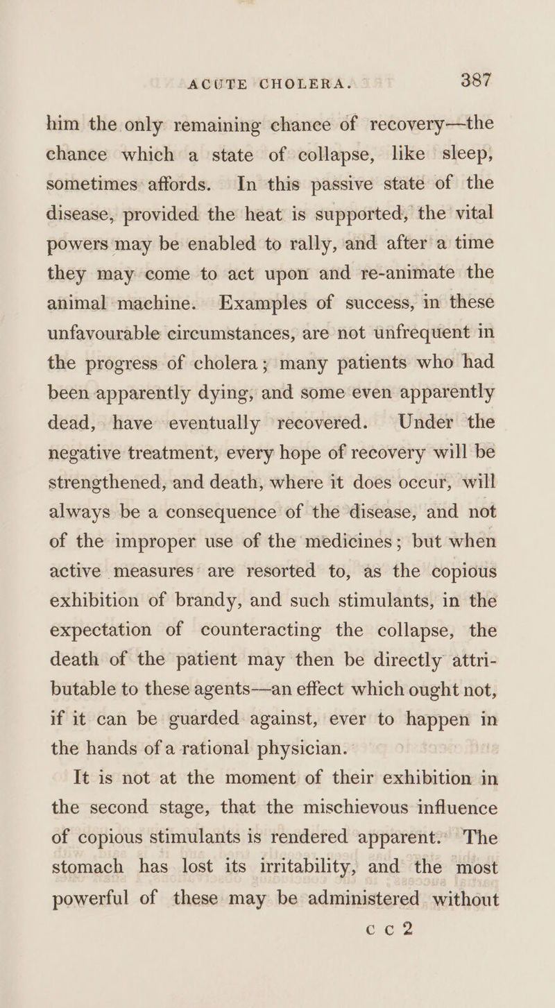 him the only remaining chance of recovery—the chance which a state of collapse, like sleep, sometimes affords. In this passive state of the disease, provided the heat is supported, the vital powers may be enabled to rally, and after a time they may come to act upon and re-animate the animal machine. Examples of success, in these unfavourable circumstances, are not unfrequent in the progress of cholera; many patients who had been apparently dying, and some even apparently dead, have eventually recovered. Under the negative treatment, every hope of recovery will be strengthened, and death, where it does occur, will always be a consequence of the disease, and not of the improper use of the medicines; but when active measures are resorted to, as the copious exhibition of brandy, and such stimulants, in the expectation of counteracting the collapse, the death of the patient may then be directly attri- butable to these agents—an effect which ought not, if it can be guarded against, ever to aseceaetie in the hands of a rational physician. It is not at the moment of their exhibition in the second stage, that the mischievous influence of copious stimulants is rendered apparent.. The stomach has lost its irritability, and the most powerful of these may be administered without Oe