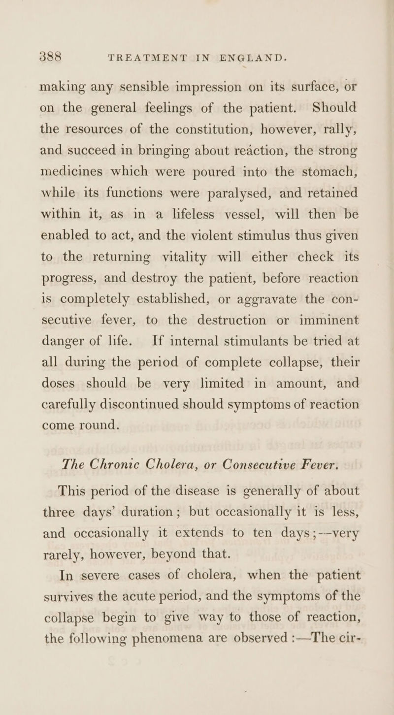 making any sensible impression on its surface, or on the general feelings of the patient. Should the resources of the constitution, however, rally, and succeed in bringing about reaction, the strong medicines which were poured into the stomach, while its functions were paralysed, and retained within it, as in a lifeless vessel, will then be enabled to act, and the violent stimulus thus given to the returning vitality will either check its progress, and destroy the patient, before reaction is completely established, or aggravate the con- secutive fever, to the destruction or imminent danger of life. If internal stimulants be tried at all during the period of complete collapse, their doses should be very limited in amount, and carefully discontinued should symptoms of reaction come round. The Chronic Cholera, or Consecutive Fever. This period of the disease is generally of about three days’ duration; but occasionally it is less, and occasionally it extends to ten days ;-—very rarely, however, beyond that. In severe cases of cholera, when the patient survives the acute period, and the symptoms of the collapse begin to give way to those of reaction, the following phenomena are observed :—The cir-