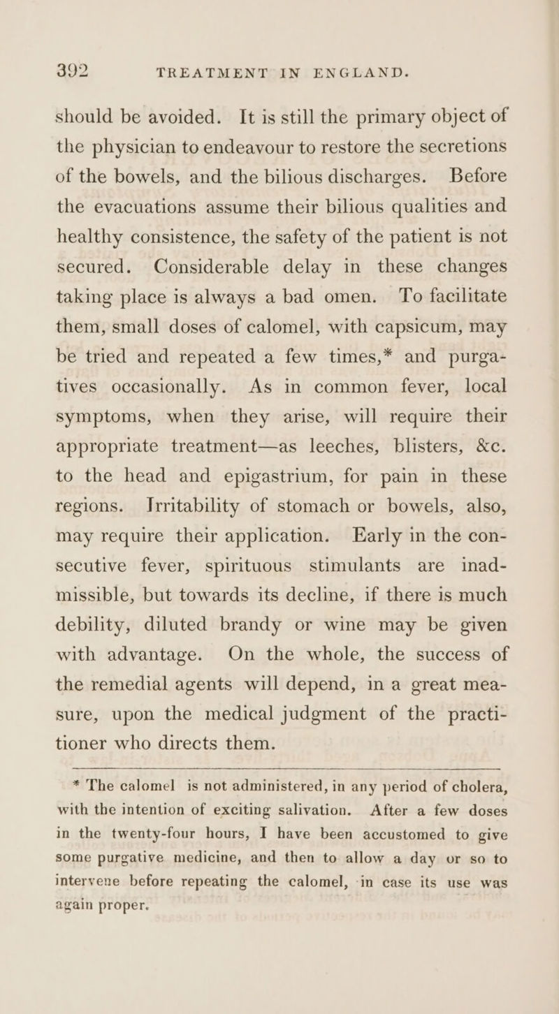should be avoided. It is still the primary object of the physician to endeavour to restore the secretions of the bowels, and the bilious discharges. Before the evacuations assume their bilious qualities and healthy consistence, the safety of the patient is not secured. Considerable delay in these changes taking place is always a bad omen. To facilitate them, small doses of calomel, with capsicum, may be tried and repeated a few times,* and purga- tives occasionally. As in common fever, local symptoms, when they arise, will require their appropriate treatment—as leeches, blisters, &amp;c. to the head and epigastrium, for pain in these regions. Irritability of stomach or bowels, also, may require their application. Early in the con- secutive fever, spirituous stimulants are inad- missible, but towards its decline, if there is much debility, diluted brandy or wine may be given with advantage. On the whole, the success of the remedial agents will depend, in a great mea- sure, upon the medical judgment of the practi- tioner who directs them. * The calomel is not administered, in any period of cholera, with the intention of exciting salivation. After a few doses in the twenty-four hours, I have been accustomed to give some purgative medicine, and then to allow a day or so to intervene before repeating the calomel, -in case its use was again proper.