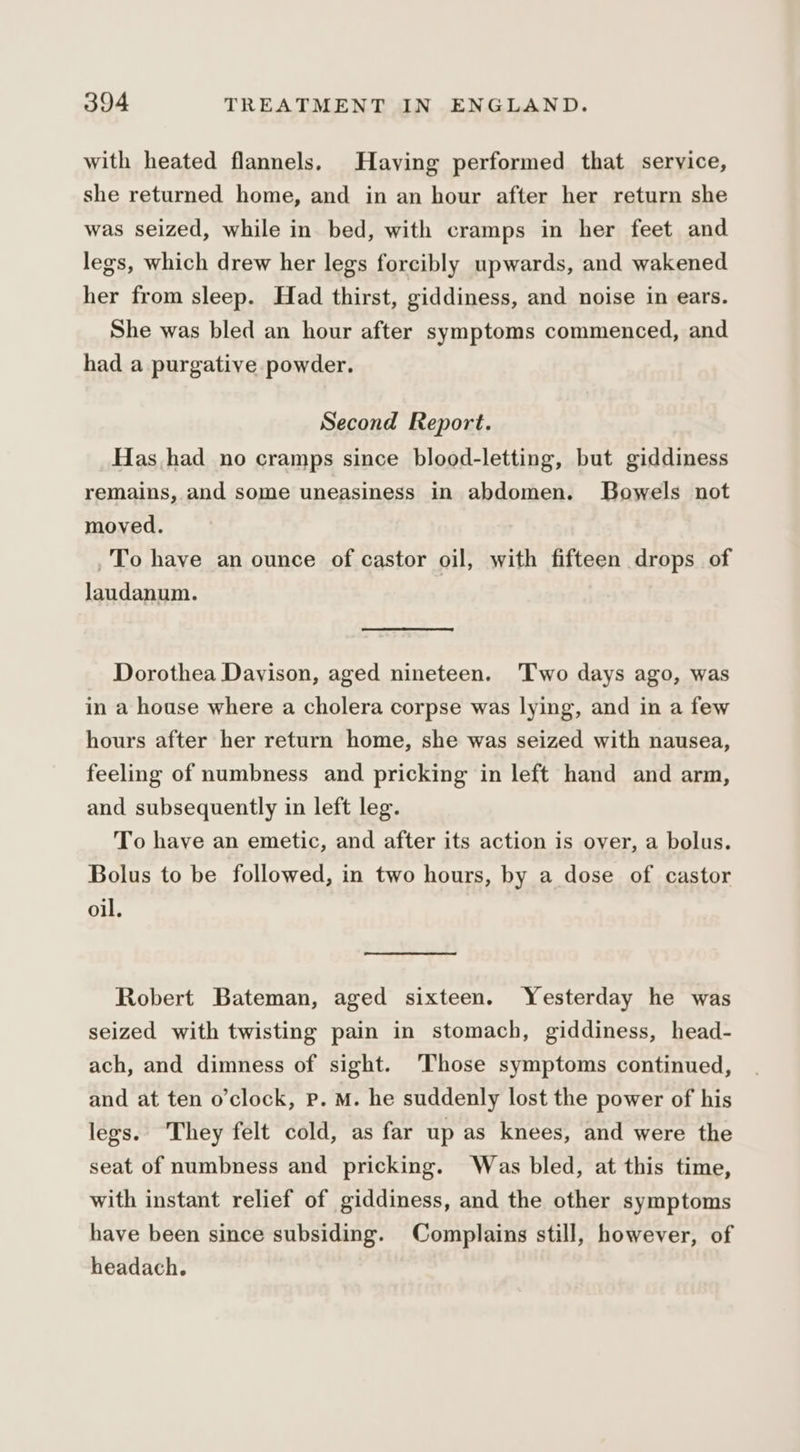 with heated flannels. Having performed that service, she returned home, and in an hour after her return she was seized, while in bed, with cramps in her feet and legs, which drew her legs forcibly upwards, and wakened her from sleep. Had thirst, giddiness, and noise in ears. She was bled an hour after symptoms commenced, and had a purgative powder. Second Report. Has had no cramps since blood-letting, but giddiness remains, and some uneasiness in abdomen. Bowels not moved. _To have an ounce of castor oil, with fifteen drops of laudanum. Dorothea Dayison, aged nineteen. 'Two days ago, was in a house where a cholera corpse was lying, and in a few hours after her return home, she was seized with nausea, feeling of numbness and pricking in left hand and arm, and subsequently in left leg. To have an emetic, and after its action is over, a bolus. Bolus to be followed, in two hours, by a dose of castor oil. Robert Bateman, aged sixteen. Yesterday he was seized with twisting pain in stomach, giddiness, head- ach, and dimness of sight. ‘Those symptoms continued, and at ten o’clock, p. M. he suddenly lost the power of his legs. They felt cold, as far up as knees, and were the seat of numbness and pricking. Was bled, at this time, with instant relief of giddiness, and the other symptoms have been since subsiding. Complains still, however, of headach.