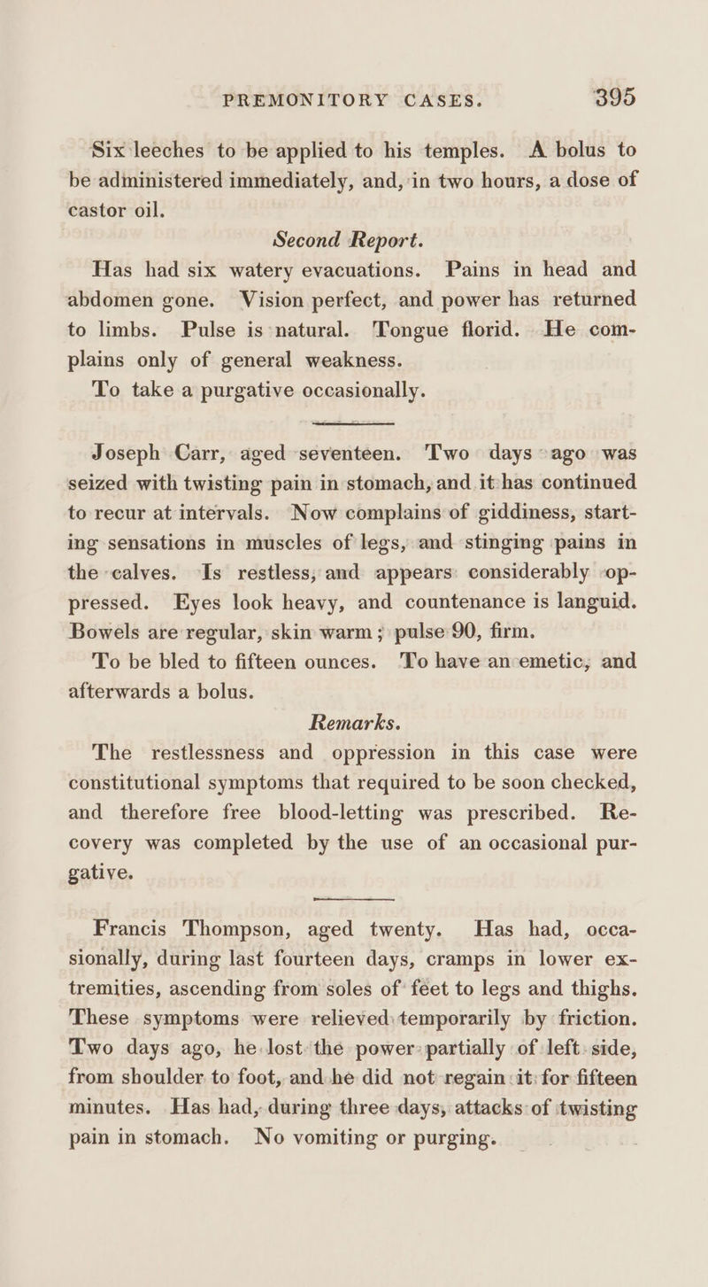 Six leeches to be applied to his temples. A bolus to be administered immediately, and, in two hours, a dose of castor oil. Second Report. Has had six watery evacuations. Pains in head and abdomen gone. Vision perfect, and power has returned to limbs. Pulse is natural. Tongue florid. He com- plains only of general weakness. To take a purgative occasionally. Joseph Carr, aged seventeen. Two days ~ago was seized with twisting pain in stomach, and it has continued to recur at intervals. Now complains of giddiness, start- ing sensations in muscles of legs, and stinging pains in the calves. Is restless; and appears: considerably -op- pressed. Eyes look heavy, and countenance is languid. Bowels are regular, skin warm ; pulse 90, firm. To be bled to fifteen ounces. To have an-emetic, and afterwards a bolus. Remarks. The restlessness and oppression in this case were constitutional symptoms that required to be soon checked, and therefore free blood-letting was prescribed. Re- covery was completed by the use of an occasional pur- gative. Francis Thompson, aged twenty. Has had, occa- sionally, during last fourteen days, cramps in lower ex- tremities, ascending from soles of’ feet to legs and thighs. These symptoms were relieved: temporarily by friction. Two days ago, he. lost: the power partially of left. side, from shoulder to foot, and he did not regain: it: for fifteen minutes. Has had, during three days, attacks of twisting pain in stomach. No vomiting or purging.