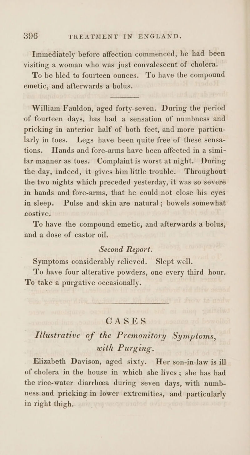 Immediately before affection commenced, he had been visiting a woman who was just convalescent of cholera. To be bled to fourteen ounces. To have the compound emetic, and afterwards a bolus. William Fauldon, aged forty-seven. During the period of fourteen days, has had a sensation of numbness and pricking in anterior half of both feet, and more particu- larly in toes. Legs have been quite free of these sensa- tions. Hands and fore-arms have been affected in a simi- lar manner as toes. Complaint is worst at night. During the day, indeed, it gives him little trouble. Throughout the two nights which preceded yesterday, it was so severe in hands and fore-arms, that he could not close his eyes in sleep. Pulse and skin are natural; bowels somewhat costive. To have the compound emetic, and afterwards a bolus, and a dose of castor oil. Second Report. Symptoms considerably relieved. Slept well. To have four alterative powders, one every third hour. To take a purgative occasionally. CASES Iilustrative of the Premonitory Symptoms, with Purging. Elizabeth Davison, aged sixty. Her son-in-law is ill of cholera in the house in which she lives; she has had the rice-water diarrhoea during seven days, with numb- ness and pricking in lower extremities, and particularly in right thigh.