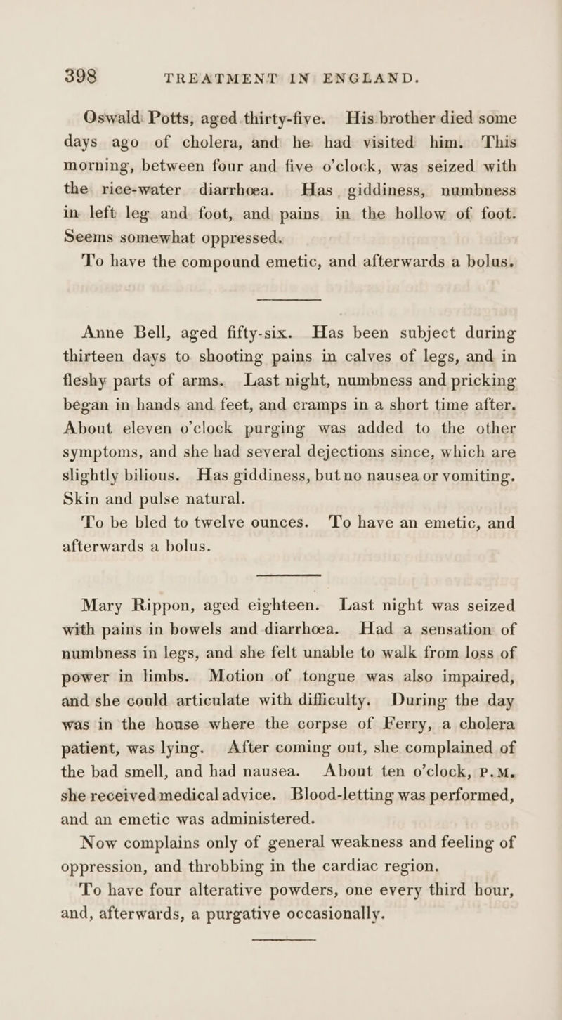 Oswald: Potts, aged thirty-five. His brother died some days ago of cholera, and he had visited him. This morning, between four and five o’clock, was seized with the rice-water diarrhoea. Has giddiness, numbness in left leg and foot, and pains in the hollow of foot. Seems somewhat oppressed. To have the compound emetic, and afterwards a bolus. Anne Bell, aged fifty-six. Has been subject daring thirteen days to shooting pains in calves of legs, and in fleshy parts of arms. Last night, numbness and pricking began in hands and feet, and cramps in a short time after. About eleven o'clock purging was added to the other symptoms, and she had several dejections since, which are slightly bilious. Has giddiness, but no nausea or vomiting. Skin and pulse natural. To be bled to twelve ounces. ‘To have an emetic, and afterwards a bolus. Mary Rippon, aged eighteen. Last night was seized with pains in bowels and diarrhoea. Had a sensation of numbness in legs, and she felt unable to walk from loss of power in limbs. Motion of tongue was also impaired, and she could articulate with difficulty. During the day was in the house where the corpse of Ferry, a cholera patient, was lying. After coming out, she complained of the bad smell, and had nausea. About ten o’clock, P.M. she received medical advice. Blood-letting was performed, and an emetic was administered. Now complains only of general weakness and feeling of oppression, and throbbing in the cardiac region. To have four alterative powders, one every third hour, and, afterwards, a purgative occasionally.