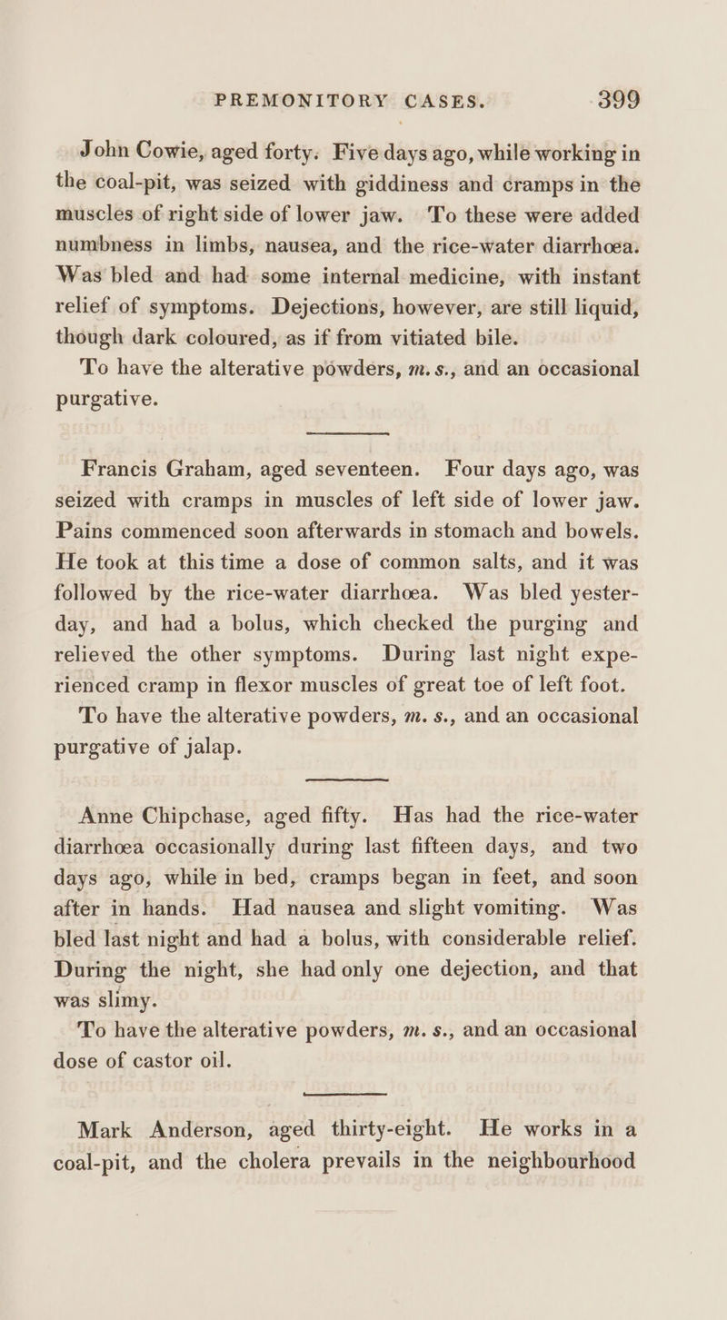 John Cowie, aged forty. Five days ago, while working in the coal-pit, was seized with giddiness and cramps in the muscles of right side of lower jaw. To these were added numbness in limbs, nausea, and the rice-water diarrhoea. Was bled and had some internal medicine, with instant relief of symptoms. Dejections, however, are still liquid, though dark coloured, as if from vitiated bile. To have the alterative powders, m.s., and an occasional purgative. Francis Graham, aged seventeen. Four days ago, was seized with cramps in muscles of left side of lower jaw. Pains commenced soon afterwards in stomach and bowels. He took at this time a dose of common salts, and it was followed by the rice-water diarrhoea. Was bled yester- day, and had a bolus, which checked the purging and relieved the other symptoms. During last night expe- rienced cramp in flexor muscles of great toe of left foot. To have the alterative powders, m. s., and an occasional purgative of jalap. Anne Chipchase, aged fifty. Has had the rice-water diarrhoea occasionally during last fifteen days, and two days ago, while in bed, cramps began in feet, and soon after in hands. Had nausea and slight vomiting. Was bled last night and had a bolus, with considerable relief. During the night, she had only one dejection, and that was slimy. To have the alterative powders, m. s., and an occasional dose of castor oil. Mark Anderson, aged thirty-eight. He works in a coal-pit, and the cholera prevails in the neighbourhood
