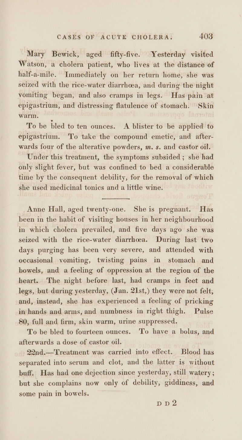 Mary Bewick, aged fifty-five. Yesterday visited Watson, a cholera patient, who lives at the distance of half-a-mile. Immediately on her return home, she was seized with the rice-water diarrhoea, and during the night vomiting began, and also cramps in legs. Has pain at epigastrium, and distressing flatulence of stomach. Skin warm. To be bled to ten ounces. A blister to be applied to epigastrium. To take the compound emetic, and after- wards four of the alterative powders, m. s. and castor oil. Under this treatment, the symptoms subsided ; she had only slight fever, but was confined to bed a considerable time by the consequent debility, for the removal of which she used medicinal tonics and a little wine. Anne Hall, aged twenty-one. She is pregnant. Has been in the habit of visiting houses in her neighbourhood in which cholera prevailed, and five days ago she was seized with the rice-water diarrhoea. During last two days purging has been very severe, and attended with occasional vomiting, twisting pains in stomach and bowels, and a feeling of oppression at the region of the heart. The night before last, had cramps in feet and legs, but during yesterday, (Jan. 2I1st,) they were not felt; and, instead, she has experienced a feeling of pricking in hands and arms, and numbness in right thigh. Pulse 80, full and firm, skin warm, urine suppressed. To be bled to fourteen ounces. To have a bolus, and afterwards a dose of castor oil. 22nd.—Treatment was carried into effect. Blood has separated into serum and clot, and the latter is without buff. Has had one dejection since yesterday, still watery ; but she complains now only of debility, giddiness, and some pain in bowels. DDd2