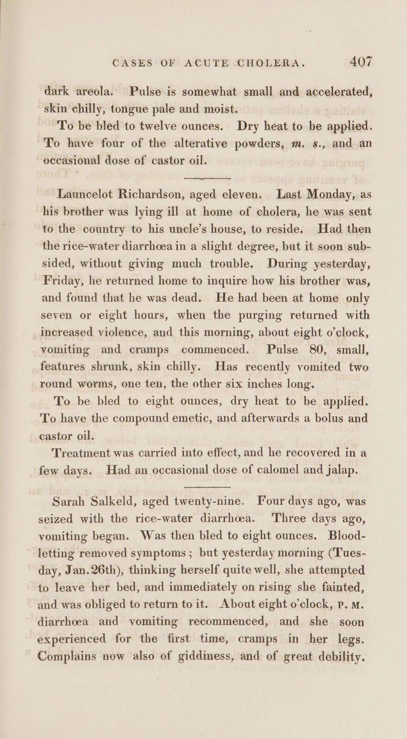 dark areola. Pulse is somewhat small and accelerated, skin chilly, tongue pale and moist. To be bled to twelve ounces. Dry heat to be applied. To have four of the alterative powders, m. s., and an occasional dose of castor oil. Launcelot Richardson, aged eleven. Last Monday, as his brother was lying ill at home of cholera, he was sent to the country to his uncle’s house, to reside. Had then the rice-water diarrhoea in a slight degree, but it soon sub- sided, without giving much trouble. During yesterday, Friday, he returned home to inquire how his brother was, and found that he was dead. He had been at home only seven or eight hours, when the purging returned with increased violence, and this morning, about eight o’clock, vomiting and cramps commenced. Pulse 80, small, features shrunk, skin chilly. Has recently vomited two round worms, one ten, the other six inches long. To be bled to eight ounces, dry heat to be applied. To have the compound emetic, and afterwards a bolus and castor oil. Treatment was carried into effect, and he recovered in a few days. Had an occasional dose of calomel and jalap. Sarah Salkeld, aged twenty-nine. Four days ago, was seized with the rice-water diarrhoea. Three days ago, vomiting began. Was then bled to eight ounces. Blood- letting removed symptoms ; but yesterday morning (‘Tues- day, Jan. 26th), thinking herself quite well, she attempted to leave her bed, and immediately on rising she fainted, and was obliged to return to it. About eight o'clock, p, m. diarrhoea and vomiting recommenced, and she_ soon experienced for the first time, cramps in her legs. ' Complains now also of giddiness, and of great debility.