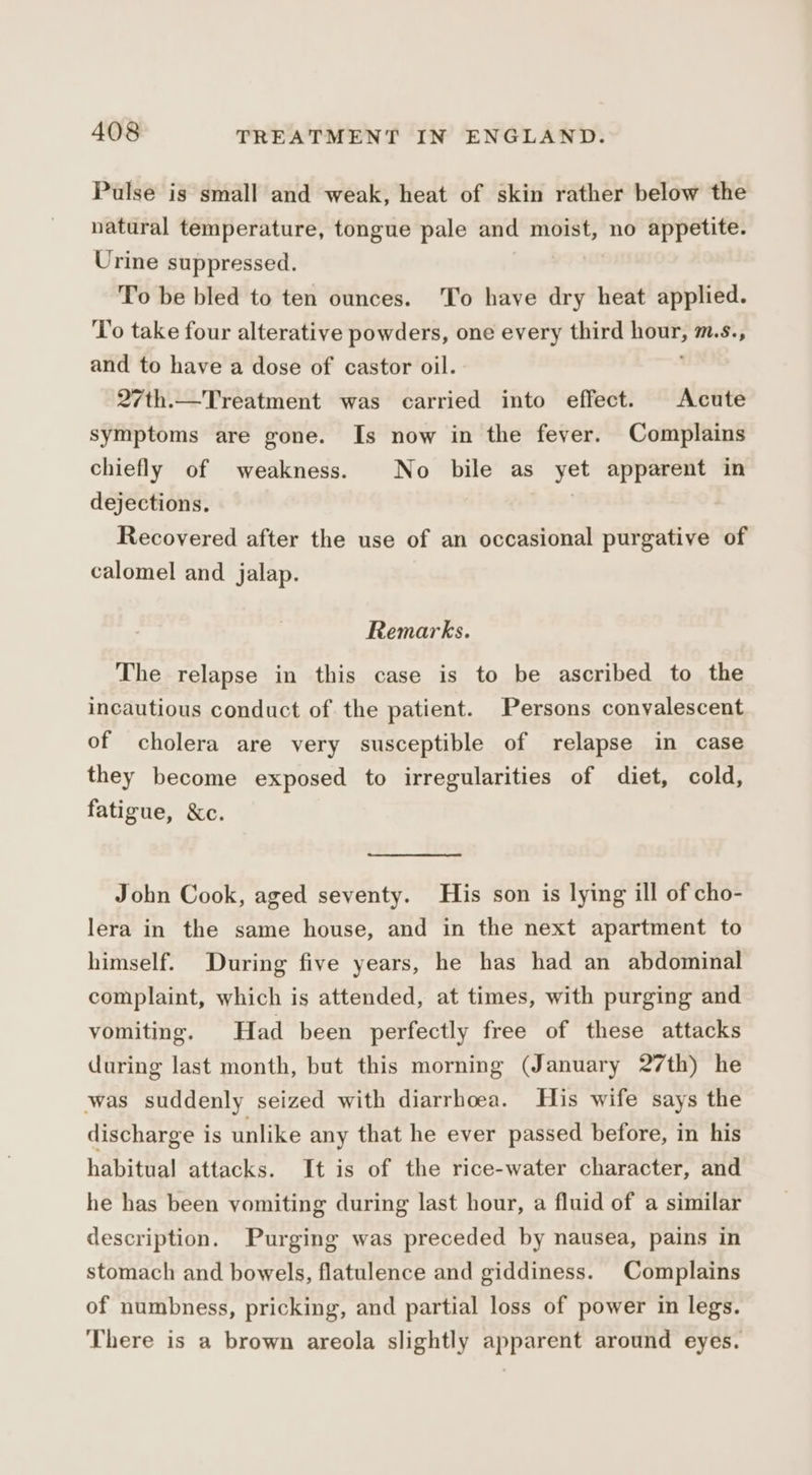 Pulse is small and weak, heat of skin rather below the natural temperature, tongue pale and moist, no appetite. Urine suppressed. To be bled to ten ounces. To have dry heat applied. ‘T'o take four alterative powders, one every third aa M.S, and to have a dose of castor oil. 27th.—Treatment was carried into effect. Acute symptoms are gone. Is now in the fever. Complains chiefly of weakness. No bile as yet apparent in dejections. Recovered after the use of an occasional purgative of calomel and jalap. Remarks. The relapse in this case is to be ascribed to the incautious conduct of the patient. Persons convalescent of cholera are very susceptible of relapse in case they become exposed to irregularities of diet, cold, fatigue, &amp;c. John Cook, aged seventy. His son is lying ill of cho- lera in the same house, and in the next apartment to himself. During five years, he has had an abdominal complaint, which is attended, at times, with purging and vomiting. Had been perfectly free of these attacks during last month, but this morning (January 27th) he was suddenly seized with diarrhoea. His wife says the discharge is unlike any that he ever passed before, in his habitual attacks. It is of the rice-water character, and he has been vomiting during last hour, a fluid of a similar description. Purging was preceded by nausea, pains in stomach and bowels, flatulence and giddiness. Complains of numbness, pricking, and partial loss of power in legs. There is a brown areola slightly apparent around eyes.