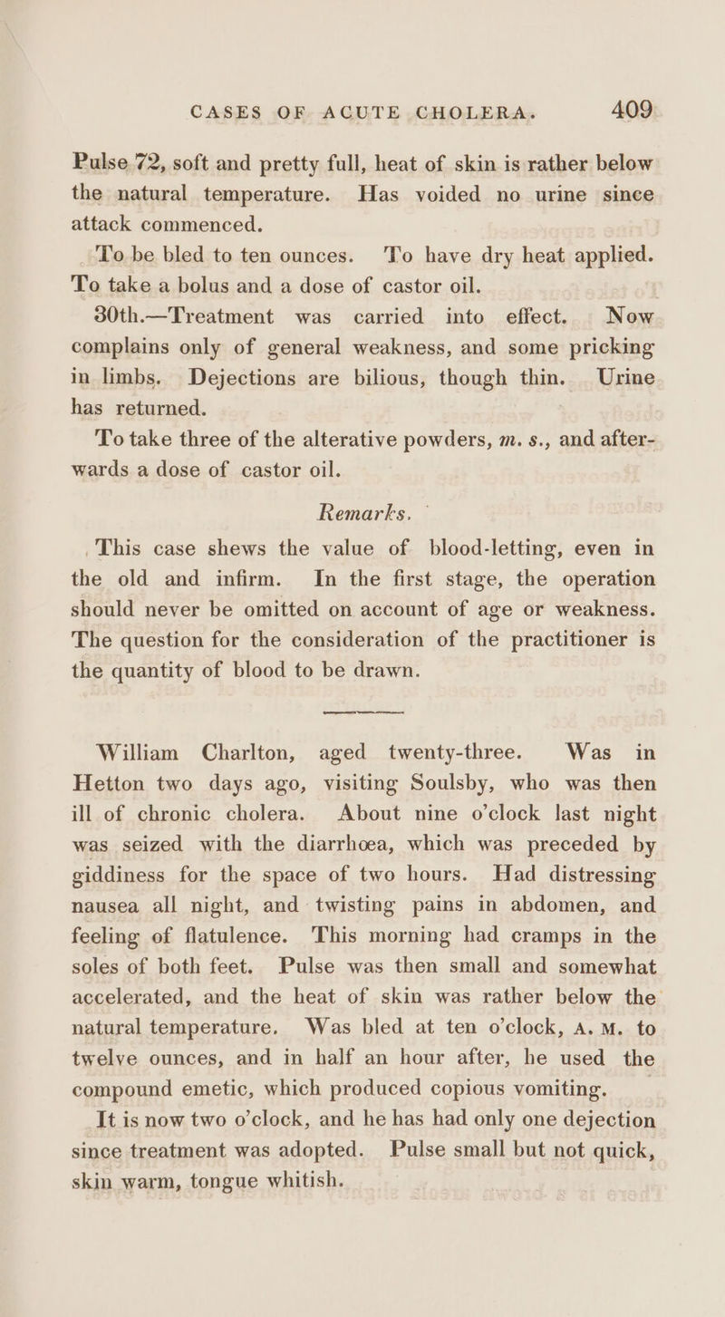 Pulse. 72, soft and pretty full, heat of skin is rather below the natural temperature. Has voided no urine since attack commenced. To be bled to ten ounces. To have dry heat apple. To take a bolus and a dose of castor oil. 30th.—Treatment was carried into effect. Now complains only of general weakness, and some pricking in limbs. Dejections are bilious, though thin. Urine has returned. To take three of the alterative powders, m. s., and after- wards a dose of castor oil. Remarks. This case shews the value of blood-letting, even in the old and infirm. In the first stage, the operation should never be omitted on account of age or weakness. The question for the consideration of the practitioner is the quantity of blood to be drawn. William Charlton, aged twenty-three. Was in Hetton two days ago, visiting Soulsby, who was then ill of chronic cholera. About nine o’clock last night was seized with the diarrhoea, which was preceded by giddiness for the space of two hours. Had distressing nausea all night, and twisting pains in abdomen, and feeling of flatulence. This morning had cramps in the soles of both feet. Pulse was then small and somewhat accelerated, and the heat of skin was rather below the natural temperature. Was bled at ten o'clock, A.M. to twelve ounces, and in half an hour after, he used the compound emetic, which produced copious vomiting. _ It is now two o’clock, and he has had only one dejection since treatment was adopted. Pulse small but not quick, skin warm, tongue whitish. |