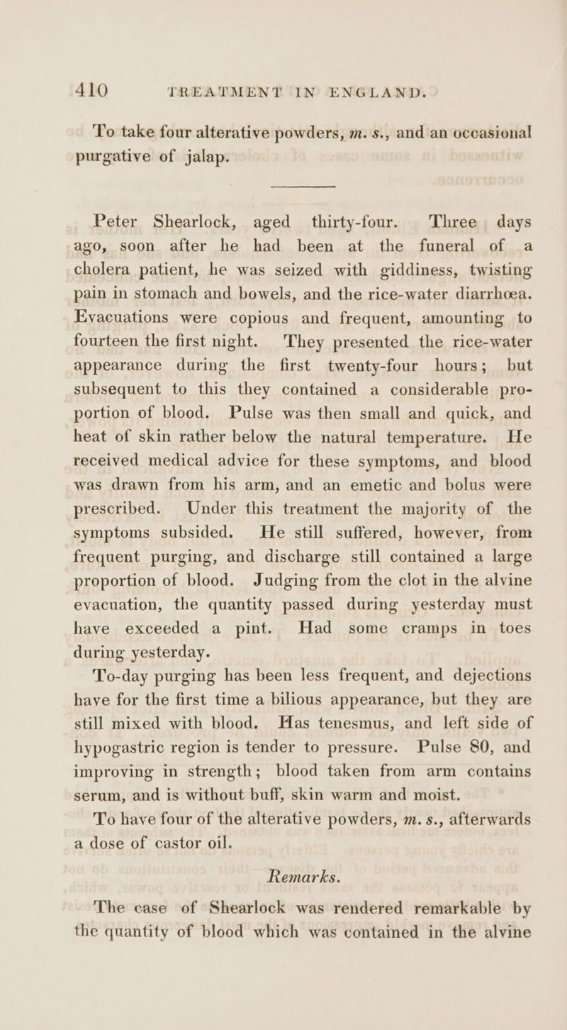 To take four alterative powders, m. s., and an occasional purgative of jalap. Peter Shearlock, aged thirty-four. Three days ago, soon after he had been at the funeral of a cholera patient, he was seized with giddiness, twisting pain in stomach and bowels, and the rice-water diarrhoea. Evacuations were copious and frequent, amounting to fourteen the first night. They presented the rice-water appearance during the first twenty-four hours; but subsequent to this they contained a considerable pro- portion of blood. Pulse was then small and quick, and heat of skin rather below the natural temperature. He received medical advice for these symptoms, and blood was drawn from his arm, and an emetic and bolus were prescribed. Under this treatment the majority of the symptoms subsided. He still suffered, however, from frequent purging, and discharge still contained a large proportion of blood. Judging from the clot in the alvine evacuation, the quantity passed during yesterday must have exceeded a pint. Had some cramps in toes during yesterday. To-day purging has been less frequent, and dejections have for the first time a bilious appearance, but they are still mixed with blood. Has tenesmus, and left side of hypogastric region is tender to pressure. Pulse 80, and improving in strength; blood taken from arm contains serum, and is without buff, skin warm and moist. To have four of the alterative powders, m. s., afterwards a dose of castor oil. Remarks. The case of Shearlock was rendered remarkable by the quantity of blood which was contained in the alvine