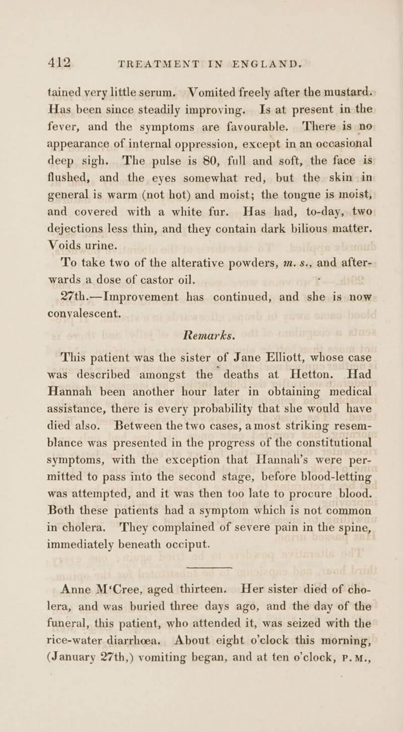 tained very little serum. Vomited freely after the mustard. Has been since steadily improving. Is at present in the fever, and the symptoms are favourable. ‘There is no appearance of internal oppression, except in an occasional deep sigh. The pulse is 80, full and soft, the face is flushed, and the eyes somewhat red, but the skin in general is warm (not hot) and moist; the tongue is moist, and covered with a white fur. Has had, to-day, two dejections less thin, and they contain dark bilious matter. Voids urine. To take two of the alterative powders, m.s., and after- wards a dose of castor oil. 27th.—Improvement has continued, and she is now convalescent. Remarks. This patient was the sister of Jane Elliott, whose case was described amongst the deaths at Hetton. Had Hannah been another hour later in obtaining medical assistance, there is every probability that she would have died also. Between the two cases, amost striking resem- blance was presented in the progress of the constitutional symptoms, with the exception that Hannah’s were per- mitted to pass into the second stage, before blood-letting was attempted, and it was then too late to procure blood. Both these patients had a symptom which is not common in cholera. ‘They complained of severe pain in the spine, immediately beneath occiput. Anne M‘Cree, aged thirteen. Her sister died of cho- lera, and was buried three days ago, and the day of the funeral, this patient, who attended it, was seized with the rice-water diarrhoea. About eight o’clock this morning, (January 27th,) vomiting began, and at ten o'clock, P.M.,