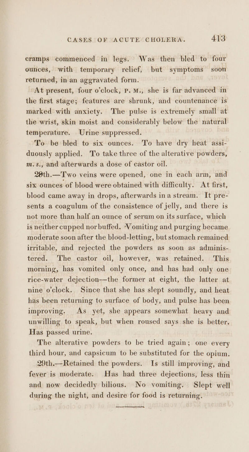 cramps commenced in legs. Was then bled to four ounces, with temporary relief, but symptoms soon returned, in an aggravated form. At present, four o’clock, Pp. M., she is far adyanced in the first stage; features are shrunk, and countenance is marked with anxiety. The pulse is extremely small at the wrist, skin moist and considerably below the natural temperature. Urine suppressed. To be bled to six ounces. To have dry heat assi- duously applied. To take three of the alterative powders, m.s., and afterwards a dose of castor oil. 28th.—T wo veins were opened, one in each arm, and six ounces of blood were obtained with difficulty. At first, blood came away in drops, afterwards ina stream. It pre- sents a coagulum of the consistence of jelly, and there is not more than half an ounce of serum on its surface, which is neither cupped nor buffed. ‘Vomiting and purging became moderate soon after the blood-letting, but stomach remained irritable, and rejected the powders as soon as adminis-. tered. The castor oil, however, was retained. This morning, has vomited only once, and has had only one rice-water dejection—the former at eight, the latter at nine o'clock. Since that she has slept soundly, and heat has been returning to surface of body, and pulse has been improving. As yet, she appears somewhat heavy and unwilling to speak, but when roused says.she is better. Has passed. urine. | The alterative powders to be tried again; one every third hour, and capsicum to be substituted for the opium. 29th.—Retained the powders. Is still improving, and fever is moderate. Has had three dejections, less thin and now decidedly bilious. No vomiting. Slept well during the night, and desire for food is returning.