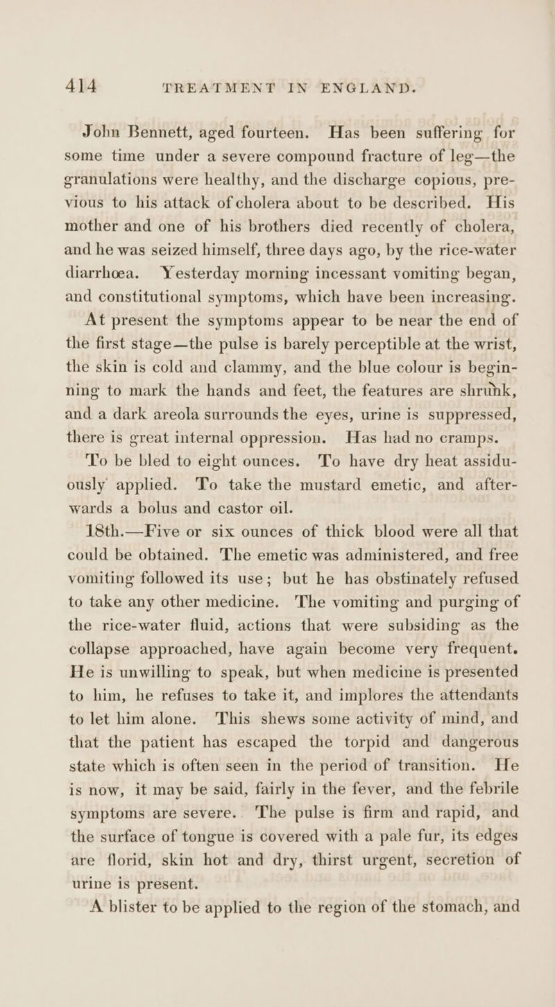 John Bennett, aged fourteen. Has been suffering for some time under a severe compound fracture of leg—the granulations were healthy, and the discharge copious, pre- vious to his attack of cholera about to be described. His mother and one of his brothers died recently of cholera, and he was seized himself, three days ago, by the rice-water diarrhoea. Yesterday morning incessant vomiting began, and constitutional symptoms, which have been increasing. At present the symptoms appear to be near the end of the first stage—the pulse is barely perceptible at the wrist, the skin is cold and clammy, and the blue colour is begin- ning to mark the hands and feet, the features are shrunk, and a dark areola surrounds the eyes, urine is suppressed, there is great internal oppression. Has had no cramps. To be bled to eight ounces. To have dry heat assidu- ously applied. To take the mustard emetic, and after- wards a bolus and castor oil. 18th.—Five or six ounces of thick blood were all that could be obtained. The emetic was administered, and free vomiting followed its use; but he has obstinately refused to take any other medicine. The vomiting and purging of the rice-water fluid, actions that were subsiding as the collapse approached, have again become very frequent. He is unwilling to speak, but when medicine is presented to him, he refuses to take it, and implores the attendants to let him alone. This shews some activity of mind, and that the patient has escaped the torpid and dangerous state which is often seen in the period of transition. He is now, it may be said, fairly in the fever, and the febrile symptoms are severe. The pulse is firm and rapid, and the surface of tongue is covered with a pale fur, its edges are florid, skin hot and dry, thirst urgent, secretion of urine is present. A blister to be applied to the region of the stomach, and