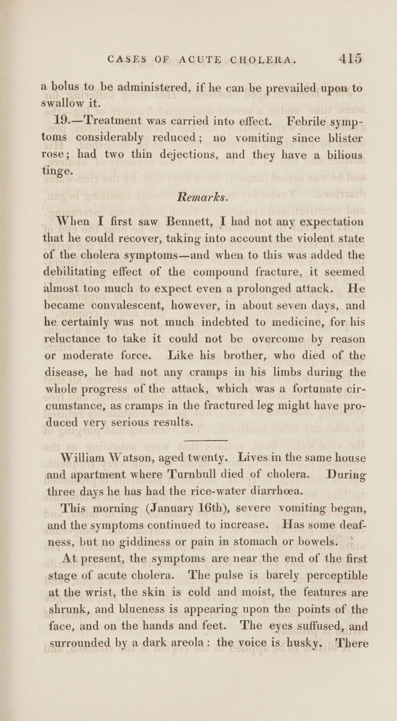 a bolus to be administered, if he can be prevailed upon to swallow it. 19.—Treatment was carried into effect. Febrile symp- toms considerably reduced; no vomiting since blister rose; had two thin dejections, and they have a bilious tinge. Remarks. When [ first saw Bennett, I had not any expectation that he could recover, taking into account the violent state of the cholera symptoms—and when to this was added the debilitating effect of the compound fracture, it seemed almost too much to expect even a prolonged attack. He became convalescent, however, in about seven days, and he certainly was not much indebted to medicine, for his reluctance to take it could not be overcome by reason or moderate force. Like his brother, who died of the disease, he had not any cramps in his limbs during the whole progress of the attack, which was a fortunate cir- cumstance, as cramps in the fractured leg might have pro- duced very serious results. William Watson, aged twenty. Lives in the same house and apartment where ‘Turnbull died of cholera. During three days he has had the rice-water diarrhoea. This morning (January 16th), severe vomiting began, and the symptoms continued to increase. Has some deaf- ness, but no giddiness or pain in stomach or bowels. At present, the symptoms are near the end of the first stage of acute cholera. The pulse is barely perceptible at the wrist, the skin is cold and moist, the features are shrunk, and blueness is appearing upon the points of the face, and on the hands and feet. The eyes suffused, and surrounded by a dark areola: the voice is husky. ‘There