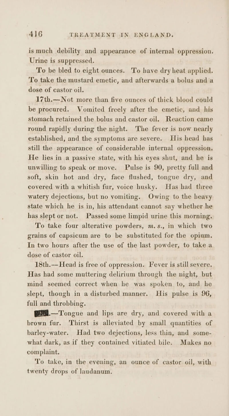 ismuch debility and appearance of internal oppression. Urine is suppressed. To be bled to eight ounces. To have dry heat applied. To take the mustard emetic, and afterwards a bolus and a dose of castor oil. 17th.—Not more than five ounces of thick blood could be procured. Vomited freely after the emetic, and his stomach retained the bolus and castor oil. Reaction came round rapidly during the night. The fever is now nearly established, and the symptoms are severe. His head has still the appearance of considerable internal oppression. He lies in a passive state, with his eyes shut, and he is unwilling to speak or move. Pulse is 90, pretty full and soft, skin hot and dry, face flushed, tongue dry, and covered with a whitish fur, voice husky. Has had three watery dejections, but no vomiting. Owing to the heavy state which he is in, his attendant cannot say whether he has slept or not. Passed some limpid urine this morning. To take four alterative powders, m.s., in which two grains of capsicum are to be substituted for the opium. In two hours after the use of the last powder, to take a dose of castor oil. 18th.--Head is free of oppression. Fever is still severe. Has had some muttering delirium through the night, but mind seemed correct when he was spoken to, and he slept, though in a disturbed manner. His pulse is 96, full and throbbing. @6.—Tongue and lips are dry, and covered with a brown fur. Thirst is alleviated by small quantities of barley-water. Had two dejections, less thin, and some- what dark, as if they contained vitiated bile. Makes no complaint. To take, in the evening, an ounce of castor oil, with twenty drops of laudanum.