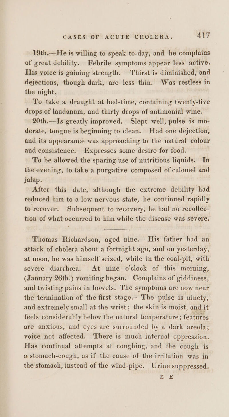 19th.—He is willing to speak to-day, and he complains of great debility. Febrile symptoms appear less active. His voice is gaining strength. Thirst is diminished, and dejections, though dark, are less thin. Was restless in the night. . To take a draught at bed-time, containing twenty-five drops of laudanum, and thirty drops of antimonial wine. 20th.—Is greatly improved. Slept well, pulse is mo- derate, tongue is beginning to clean. Had one dejection, and-its appearance was approaching to the natural colour and consistence. Expresses some desire for food. To be allowed the sparing use of nutritious liquids. In the evening, to take a purgative composed of calomel and jalap. After this date, although the extreme debility had reduced him to a low nervous state, he continued rapidly to recover. Subsequent to recovery, he had no recollec- tion of what occurred to him while the disease was severe. Thomas Richardson, aged nine. His father had an attack of cholera about a fortnight ago, and on yesterday, at noon, he was himself seized, while in the coal-pit, with severe diarrhoea. At nine o'clock of this morning, (January 26th,) vomiting began. Complains of giddiness, and twisting pains in bowels. The symptoms are now near the termination of the first stage.— The pulse is ninety, and extremely small at the wrist; the skin is moist, and it feels considerably below the natural temperature; features are anxious, and eyes are surrounded by a dark areola; voice not affected. ‘There is much internal oppression. Has continual attempts at coughing, and the cough is a stomach-cough, as if the cause of the irritation was in the stomach, instead of the wind-pipe. Urine suppressed. EE