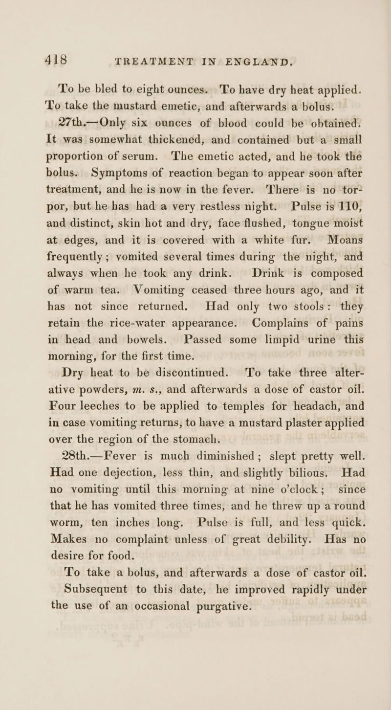 To be bled to eight ounces. To have dry heat applied. ‘To take the mustard emetic, and afterwards a bolus. 27th.—Only six ounces of blood could be obtained. It was somewhat thickened, and contained but a small proportion of serum. ‘The emetic acted, and he took the bolus. Symptoms of reaction began to appear soon after treatment, and he is now in the fever. There is no tor- por, but he has had a very restless night. Pulse is 110, and distinct, skin hot and dry, face flushed, tongue moist at edges, and it is covered with a white fur. Moans frequently ; vomited several times during the night, and always when he took any drink. Drink is composed of warm tea. Vomiting ceased three hours ago, and it has not since returned. Had only two stools: they retain the rice-water appearance. Complains of pains in head and bowels. Passed some limpid urine this morning, for the first time. Dry heat to be discontinued. To take three alter- ative powders, m. s., and afterwards a dose of castor oil. Four leeches to be applied to temples for headach, and in case vomiting returns, to have a mustard plaster applied over the region of the stomach. 28th.—Fever is much diminished; slept pretty well. Had one dejection, less thin, and slightly bilious. Had no vomiting until this morning at nine o’clock; since that he has vomited three times, and he threw up a round worm, ten inches long. Pulse is full, and less quick. Makes no complaint unless of great debility. Has no desire for food. To take a bolus, and afterwards a dose of castor oil. Subsequent to this date, he improved rapidly under the use of an occasional purgative.