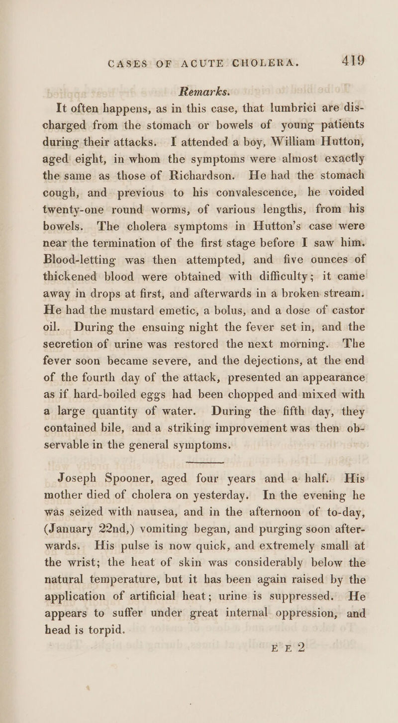 Remarks. It often happens, as in this case, that lumbrici are dis- charged from the stomach or bowels of young patients during their attacks. I attended a boy, William Hutton, aged eight, in whom the symptoms were almost exactly the same as those of Richardson. He had the stomach cough, and previous to his convalescence, he voided twenty-one round worms, of various lengths, from his bowels. The cholera symptoms in Hutton’s case were near the termination of the first stage before I saw him. Blood-letting was then attempted, and five ounces of thickened blood were obtained with difficulty; it came away in drops at first, and afterwards in a broken stream. He had the mustard emetic, a bolus, and a dose of castor oil. During the ensuing night the fever set in, and the secretion of urine was restored the next morning. The fever soon became severe, and the dejections, at the end of the fourth day of the attack, presented an appearance as if hard-boiled eggs had been chopped and mixed with a large quantity of water. During the fifth day, they contained bile, anda striking improvement was then ob- servable in the general symptoms. | Joseph Spooner, aged four years and a half. His mother died of cholera on yesterday. In the evening he was seized with nausea, and in the afternoon of to-day, (January 22nd,) vomiting began, and purging soon after- wards. His pulse is now quick, and extremely small at the wrist; the heat of skin was considerably below the natural temperature, but it has been again raised by the application of artificial heat; urine is suppressed. He appears to suffer under great internal oppression, and head is torpid. | EE 2