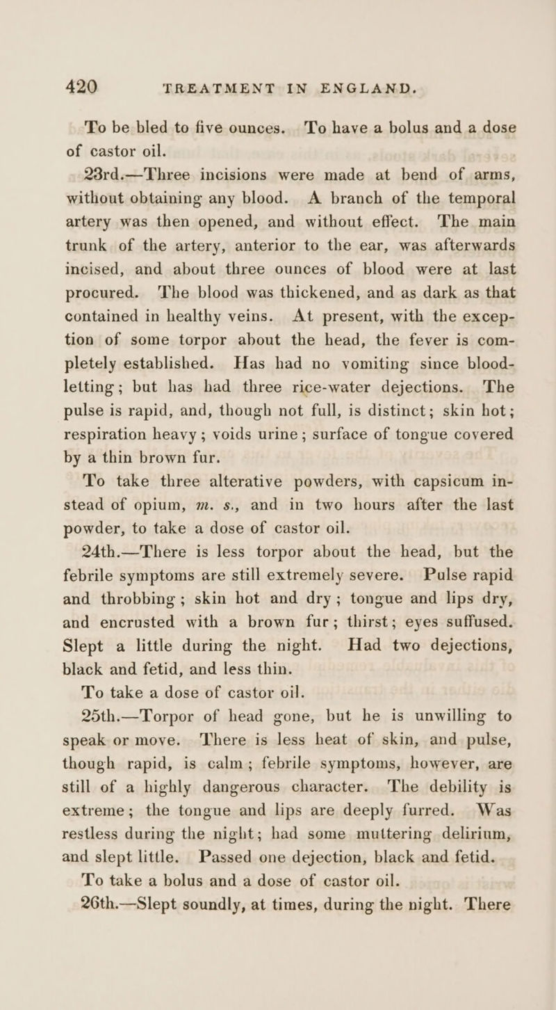 To be bled to five ounces. To have a bolus and a dose of castor oil. 23rd.—Three incisions were made at bend of arms, without obtaining any blood. A branch of the temporal artery was then opened, and without effect. The main trunk of the artery, anterior to the ear, was afterwards incised, and about three ounces of blood were at last procured. ‘The blood was thickened, and as dark as that contained in healthy veins. At present, with the excep- tion of some torpor about the head, the fever is com- pletely established. Has had no vomiting since blood- letting ; but has had three rice-water dejections. The pulse is rapid, and, though not full, is distinct; skin hot; respiration heavy ; voids urine ; surface of tongue covered by a thin brown fur. To take three alterative powders, with capsicum in- stead of opium, m. s., and in two hours after the last powder, to take a dose of castor oil. 24th.—There is less torpor about the head, but the febrile symptoms are still extremely severe. Pulse rapid and throbbing ; skin hot and dry; tongue and lips dry, and encrusted with a brown fur; thirst; eyes suffused. Slept a little during the night. Had two dejections, black and fetid, and less thin. To take a dose of castor oil. 25th.—Torpor of head gone, but he is unwilling to speak or move. There is less heat of skin, and pulse, though rapid, is calm; febrile symptoms, however, are still of a highly dangerous character. The debility is extreme; the tongue and lips are deeply furred. Was restless during the night; had some muttering delirium, and slept little. Passed one dejection, black and fetid. To take a bolus and a dose of castor oil. 26th.—Slept soundly, at times, during the night. There