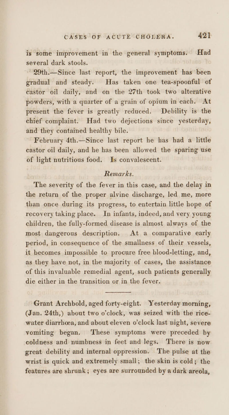 is some improvement in the general symptoms. Had several dark stools. ~ 29th.—Since last report, the improvement has been gradual and steady. Has taken one tea-spoonful of castor oil daily, and on the 27th took two alterative powders, with a quarter of a grain of opium in each. At present the fever is greatly reduced. Debility is the chief complaint. Had two dejections since yesterday, and they contained healthy bile. February 4th.—Since last report he has had a little castor oil daily, and he has been allowed the sparing use of light nutritious food. ks convalescent. Remarks. The severity of the fever in this case, and the delay in the return of the proper alvine discharge, led me, more than once during its progress, to entertain little hope of recovery taking place. In infants, indeed, and very young children, the fully-formed disease is almost always of the most dangerous description. At a comparative early period, in consequence of the smallness of their vessels, it becomes impossible to procure free blood-letting, and, as they have not, in the majority of cases, the assistance of this invaluable remedial agent, such patients generally die either in the transition or in the fever. Grant Archbold, aged forty-eight. Yesterday morning, (Jan. 24th,) about two o’clock, was seized with the rice- water diarrhoea, and about eleven o'clock last night, severe vomiting began. ‘These symptoms were preceded by coldness and numbness in feet and legs. There is now great debility and internal oppression. The pulse at the wrist is quick and extremely small; the skin is cold; the features are shrunk; eyes are surrounded by a dark areola,