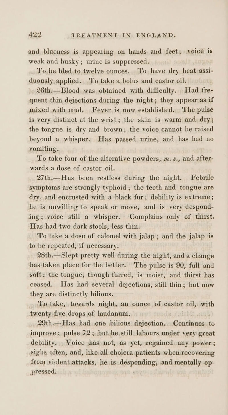 and blueness is appearing on hands and feet; voice is weak and husky; urine is suppressed. To be bled to twelve ounces. To have dry heat assi- duously applied. 'To take a bolus and castor oil. 26th.—Blood was obtained with difficulty. Had fre- quent thin dejections during the night; they appear as if mixed with mud. Fever is now established. ‘The pulse is very distinct at the wrist; the skin is warm and dry; the tongue is dry and brown; the voice cannot be raised beyond a whisper. Has passed urine, and has had no vomiting. To take four of the alterative powders, m. s., and after- wards a dose of castor oil. 27th.—Has been restless during the night. Febrile symptoms are strongly typhoid ; the teeth and tongue are dry, and encrusted with a black fur; debility is extreme ; he is unwilling to speak or move, and is very despond- ing; voice still a whisper. Complains only of thirst. Has had two dark stools, less thin. To take a dose of calomel with jalap; and the jalap is to be repeated, if necessary. 28th.—Slept pretty well during the night, and a change has taken place for the better. The pulse is 90, full and soft; the tongue, though furred, is moist, and thirst has ceased. Has had several dejections, still thin; but now they are distinctly bilious. To take, towards night, an ounce of castor dal with twenty-five drops of landanum. 29th.—Has had one bilious dejection.. Continues to improye; pulse 72; but he still labours under very great debility.. Voice -has not, as yet, regained any power; sighs eften, and, like all cholera patients when recovering from violent attacks, he is désponding; and mentally op- pressed. .