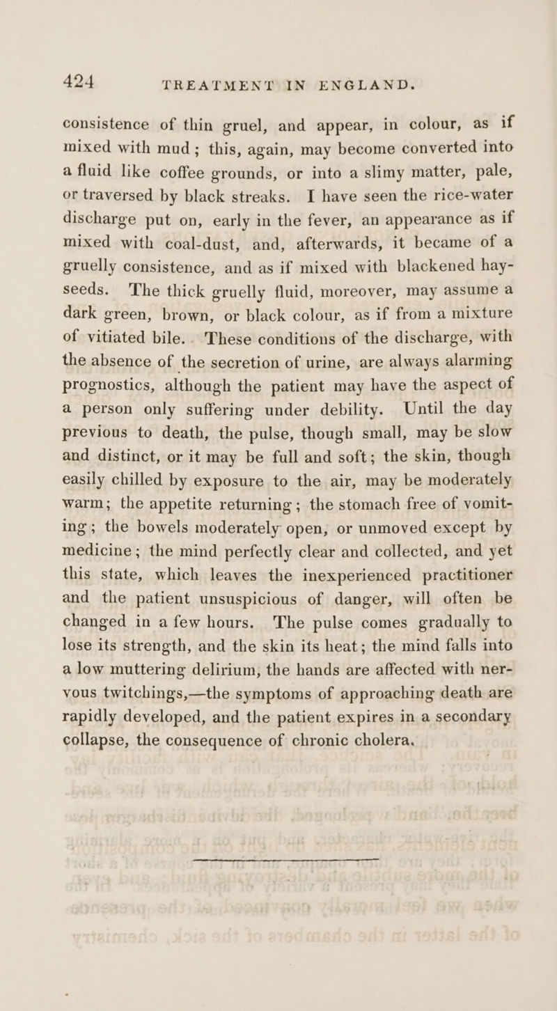 consistence of thin gruel, and appear, in colour, as if mixed with mud; this, again, may become converted into a fluid like coffee grounds, or into a slimy matter, pale, or traversed by black streaks. I have seen the rice-water discharge put on, early in the fever, an appearance as if mixed with coal-dust, and, afterwards, it became of a gruelly consistence, and as if mixed with blackened hay- seeds. The thick gruelly fluid, moreover, may assume a dark green, brown, or black colour, as if from a mixture of vitiated bile.. These conditions of the discharge, with the absence of the secretion of urine, are always alarming prognostics, although the patient may have the aspect of a person only suffering under debility. Until the day previous to death, the pulse, though small, may be slow and distinct, or it may be full and soft; the skin, though easily chilled by exposure to the air, may be moderately warm; the appetite returning; the stomach free of vomit- ing; the bowels moderately open, or unmoved except by medicine; the mind perfectly clear and collected, and yet this state, which leaves the inexperienced practitioner and the patient unsuspicious of danger, will often be changed in afew hours. The pulse comes gradually to lose its strength, and the skin its heat; the mind falls into a low muttering delirium, the hands are affected with ner- vous twitchings,—the symptoms of approaching death are rapidly developed, and the patient expires in a secondary collapse, the consequence of chronic cholera.