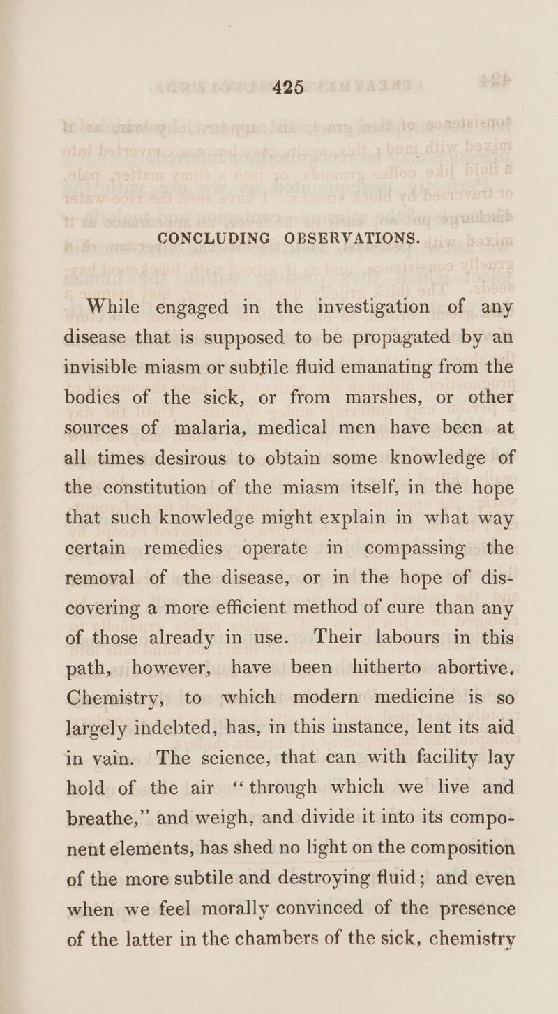 CONCLUDING OBSERVATIONS. While engaged in the investigation of any disease that is supposed to be propagated by an invisible miasm or subtile fluid emanating from the bodies of the sick, or from marshes, or other sources of malaria, medical men have been at all times desirous to obtain some knowledge of the constitution of the miasm itself, in the hope that such knowledge might explain in what way certain remedies operate in compassing the removal of the disease, or in the hope of dis- covering a more efficient method of cure than any of those already in use. Their labours in this path, however, have been hitherto abortive. Chemistry, to which modern medicine is so largely indebted, has, in this instance, lent its aid in vain. The science, that can with facility lay hold of the air ‘through which we live and breathe,” and weigh, and divide it into its compo- nent elements, has shed no light on the composition of the more subtile and destroying fluid; and even when we feel morally convinced of the presence of the latter in the chambers of the sick, chemistry