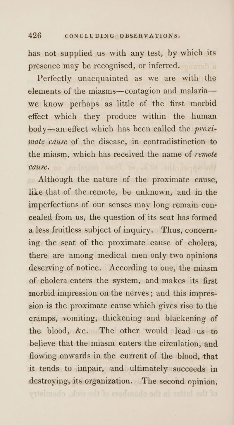 has not supplied us with any test, by which its presence may be recognised, or inferred. Perfectly unacquainted as we are with the elements of the miasms—contagion and malaria— we know perhaps as little of the first morbid effect which they produce within the human body—an effect which has been called the prowi- mate cause of the disease, in contradistinction to the miasm, which has received the name of 7emote cause. Although the nature of the proximate cause, like that of the remote, be unknown, and in the imperfections of our senses may long remain con- cealed from us, the question of its seat has formed a less fruitless subject of inquiry. Thus, concern- ing the seat of the proximate cause of cholera, there are among medical men only two opinions deserving of notice. According to one, the miasm of cholera enters the system, and makes its first morbid impression on the nerves ; and this impres- sion is the proximate cause which gives rise to the cramps, vomiting, thickening and blackening of the blood, &amp;c. The other would lead us to believe that the miasm enters the circulation, and flowing onwards in the current of the blood, that it tends to impair, and ultimately succeeds in destroying, its organization. The second opinion,