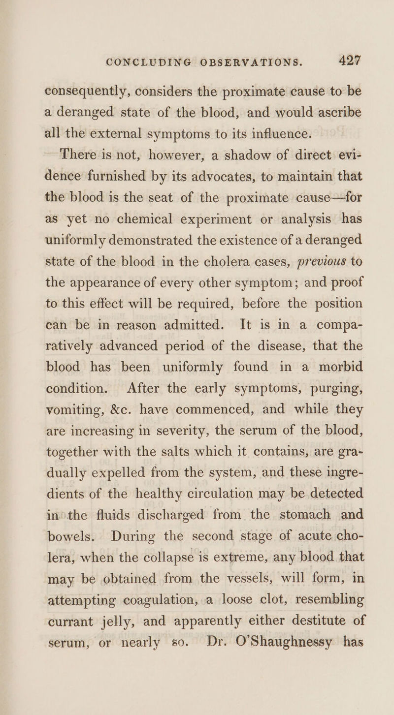 consequently, considers the proximate cause to be a deranged state of the blood, and would ascribe all the external symptoms to its influence. ~ There is not, however, a shadow of direct evi- dence furnished by its advocates, to maintain that the blood is the seat of the proximate cause—for as yet no chemical experiment or analysis has uniformly demonstrated the existence of a deranged state of the blood in the cholera cases, previous to the appearance of every other symptom; and proof to this effect will be required, before the position can be in reason admitted. It is in a compa- ratively advanced period of the disease, that the blood has been uniformly found in a morbid condition. After the early symptoms, purging, vomiting, &amp;c. have commenced, and while they are increasing in severity, the serum of the blood, together with the salts which it contains, are gra- dually expelled from the system, and these ingre- dients of the healthy circulation may be detected inthe fluids discharged from the stomach and bowels. During the second stage of acute cho- lera, when the collapse is extreme, any blood that may be obtained from the vessels, will form, in attempting coagulation, a loose clot, resembling currant jelly, and apparently either destitute of serum, or nearly so. Dr. O'Shaughnessy has