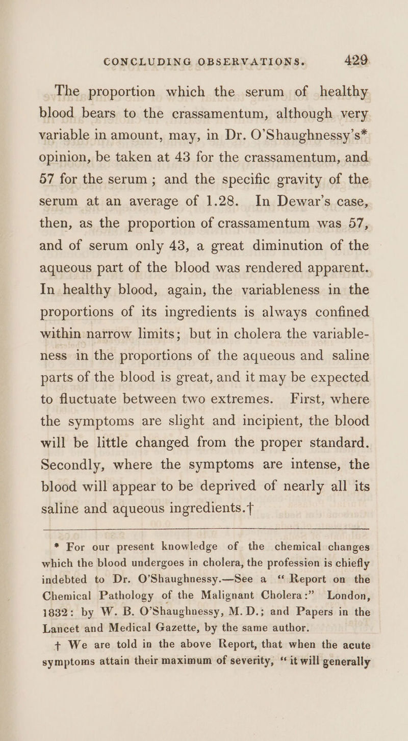 The proportion which the serum of healthy blood bears to the crassamentum, although very variable in amount, may, in Dr. O’Shaughnessy’s* opinion, be taken at 43 for the crassamentum, and 57 for the serum ; and the specific gravity of the serum at an average of 1.28. In Dewar’s case, then, as the proportion of crassamentum was 57, and of serum only 43, a great diminution of the aqueous part of the blood was rendered apparent. In healthy blood, again, the variableness in the proportions of its ingredients is always confined within narrow limits; but in cholera the variable- ness in the proportions of the aqueous and saline parts of the blood is great, and it may be expected to fluctuate between two extremes. First, where the symptoms are slight and incipient, the blood will be little changed from the proper standard. Secondly, where the symptoms are intense, the blood will appear to be deprived of nearly all its saline and aqueous ingredients. f * For our present knowledge of the chemical changes which the blood undergoes in cholera, the profession is chiefly indebted to Dr. O’Shaughnessy.—See a ‘‘ Report on the Chemical Pathology of the Malignant Cholera:” London, 1832: by W. B. O’Shaughnessy, M.D.; and Papers in the Lancet and Medical Gazette, by the same author. + We are told in the above Report, that when the acute symptoms attain their maximum of severity, ** it will generally