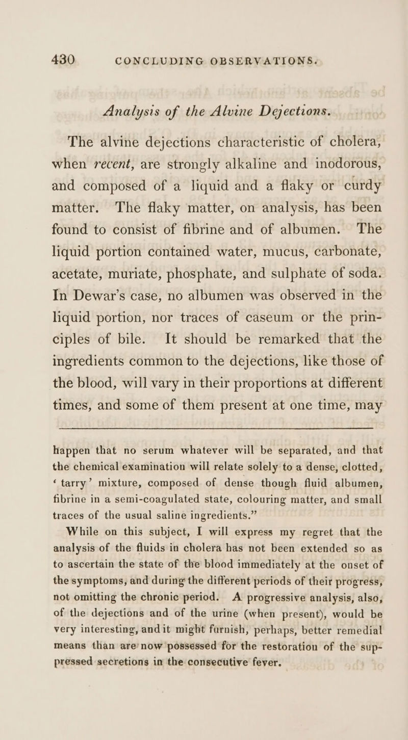 Analysis of the Alvine Dejections. The alvine dejections characteristic of cholera, when recent, are strongly alkaline and inodorous, and composed of a liquid and a flaky or curdy matter. The flaky matter, on analysis, has been found to consist of fibrine and of albumen. The liquid portion contained water, mucus, carbonate, acetate, muriate, phosphate, and sulphate of soda. In Dewar’s case, no albumen was observed in the liquid portion, nor traces of caseum or the prin- ciples of bile. It should be remarked that the ingredients common to the dejections, like those of the blood, will vary in their proportions at different times, and some of them present at one time, may happen that no serum whatever will be separated, and that the chemical examination will relate solely to a dense, clotted, ‘tarry’ mixture, composed of dense though fluid albumen, fibrine in a semi-coagulated state, colouring matter, and small traces of the usual saline ingredients.” While on this subject, I will express my regret that the analysis of the fluids in cholera has not been extended so as to ascertain the state of the blood immediately at the onset of the symptoms, and during the different periods of their progress, not omitting the chronic period. A progressive analysis, also, of the dejections and of the urine (when present), would be very interesting, andit might furnish, perhaps, better remedial means than are’now possessed for the restoration of the sup- pressed secretions in the consecutive fever.