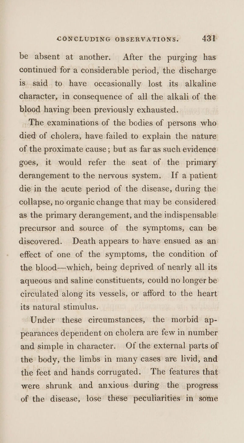 be absent at another. After the purging has continued for a considerable period, the discharge is said to have occasionally lost its alkaline character, in consequence of all the alkali of the blood having been previously exhausted. The examinations of the bodies of persons who died of cholera, have failed to explain the nature of the proximate cause; but as far as such evidence goes, it would refer the seat of the primary derangement to the nervous system. If a patient die in the acute period of the disease, during the collapse, no organic change that may be considered as the primary derangement, and the indispensable precursor and source of the symptoms, can be discovered. Death appears to have ensued as an effect of one of the symptoms, the condition of the blood—which, being deprived of nearly all its aqueous and saline constituents, could no longer be circulated along its vessels, or afford to the heart its natural stimulus. Under these circumstances, the morbid ap- pearances dependent on cholera are few in number and simple in character. Of the external parts of the body, the limbs in many cases are livid, and the feet and hands corrugated. The features that were shrunk and anxious during the progress of the disease, lose these peculiarities: in some