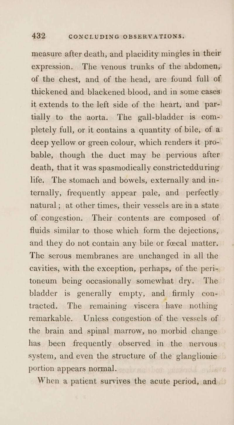 measure after death, and placidity mingles in their expression. The venous trunks of the abdomen, of the chest, and of the head, are found full of thickened and blackened blood, and in some cases it extends to the left side of the heart, and par- tially to the aorta. The gall-bladder is com- pletely full, or it contains a quantity of bile, of a deep yellow or green colour, which renders it pro- bable, though the duct may be pervious after death, that it was spasmodically constrictedduring life. The stomach and bowels, externally and in- ternally, frequently appear pale, and perfectly natural; at other times, their vessels are in a state of congestion. Their contents are composed of fluids similar to those which form the dejections, and they do not contain any bile or fcecal matter. The serous membranes are unchanged in all the cavities, with the exception, perhaps, of the peri- toneum being occasionally somewhat dry. The bladder is generally empty, and firmly con- tracted. The remaining viscera have nothing remarkable. Unless congestion of the vessels of the brain and spinal marrow, no morbid change has been frequently observed in the nervous system, and even the structure of the glanglionic portion appears normal. When a patient survives the acute period, and