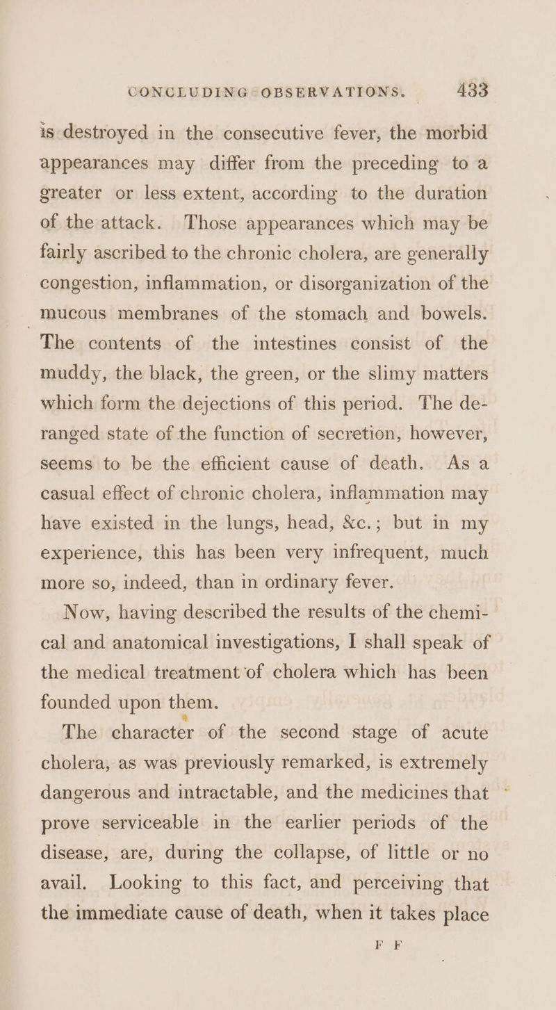 is destroyed in the consecutive fever, the morbid appearances may differ from the preceding to a greater or less extent, according to the duration of the attack. Those appearances which may be fairly ascribed to the chronic cholera, are generally congestion, inflammation, or disorganization of the _Maucous membranes of the stomach and bowels. The contents of the intestines consist of the muddy, the black, the green, or the slimy matters which form the dejections of this period. The de- ranged state of the function of secretion, however, seems to be the efficient cause of death. As a casual effect of chronic cholera, inflammation may have existed in the lungs, head, &amp;c.; but in my experience, this has been very infrequent, much more so, indeed, than in ordinary fever. Now, having described the results of the chemi- cal and anatomical investigations, I shall speak of the medical treatment of cholera which has been founded upon them. The character of the second stage of acute cholera, as was previously remarked, is extremely dangerous and intractable, and the medicines that ~ prove serviceable in the earlier periods of the disease, are, during the collapse, of little or no avail. Looking to this fact, and perceiving that the immediate cause of death, when it takes place FOF