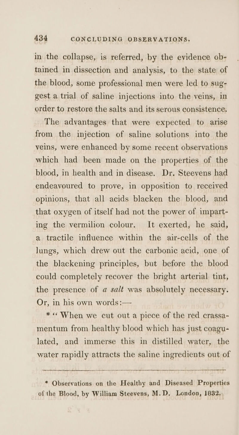 in the collapse, is referred, by the evidence ob- tained in dissection and analysis, to the state of the blood, some professional men were led to sug- gest a trial of saline injections into the veins, in order to restore the salts and its serous consistence. The advantages that were expected to arise from the injection of saline solutions into the veins, were enhanced by some recent observations which had been made on the properties of the blood, in health and in disease. Dr. Steevens had endeavoured to prove, in opposition to received opinions, that all acids blacken the blood, and that oxygen of itself had not the power of impart- ing the vermilion colour. It exerted, he said, a tractile influence within the air-cells of the lungs, which drew out the carbonic acid, one of the blackening principles, but before the blood could completely recover the bright arterial tint, the presence of a salt was absolutely necessary. Or, in his own words:— *«« When we cut out a piece of the red crassa- mentum from healthy blood which has just coagu- lated, and immerse this in distilled water, the water rapidly attracts the saline ingredients out of * Observations on the Healthy and Diseased Properties of the Blood, by William Steevens, M.D. London, 1832,