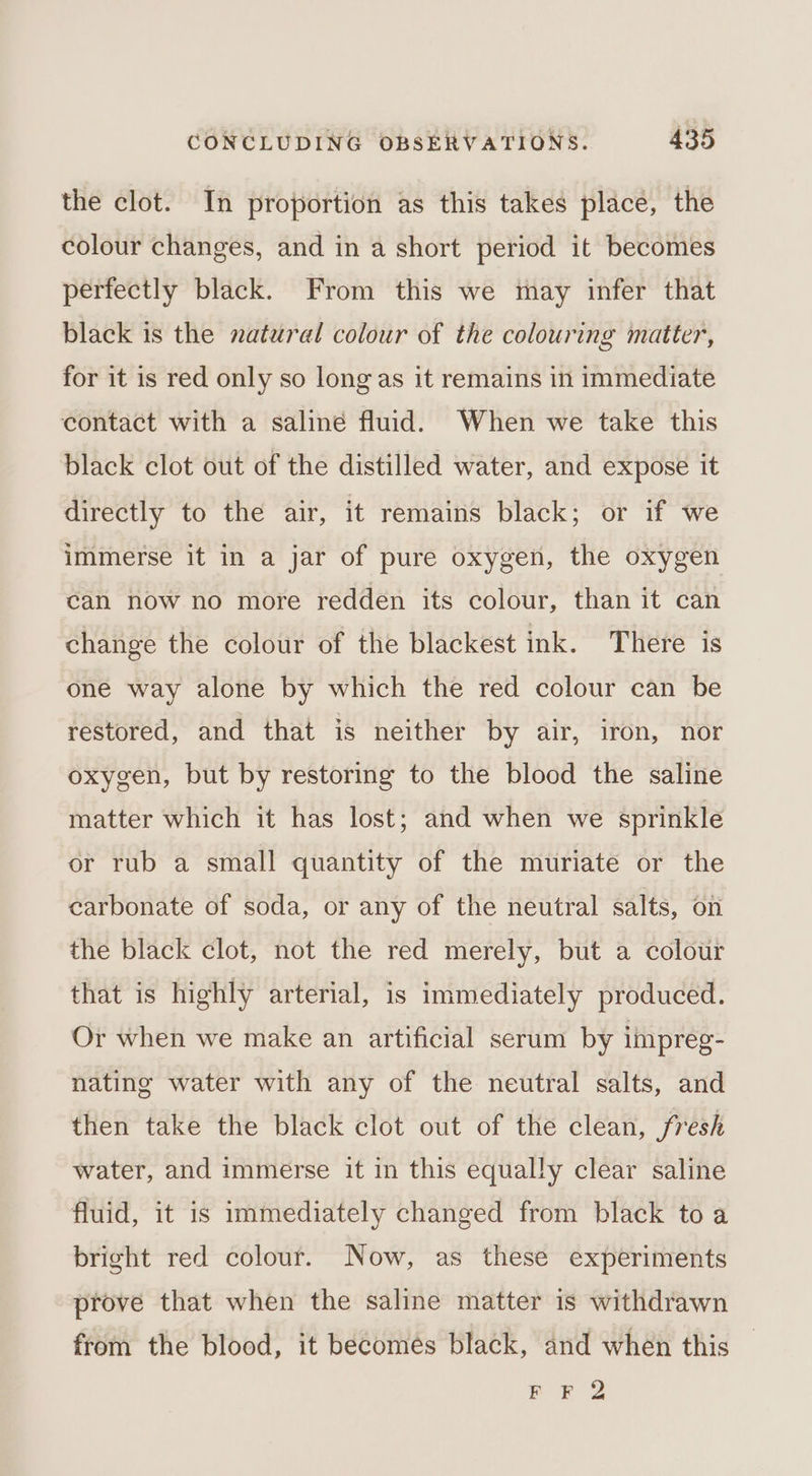 the clot. In proportion as this takes place, the colour changes, and in a short period it becomes perfectly black. From this we may infer that black is the natural colour of the colouring matter, for it is red only so long as it remains in immediate contact with a saline fluid. When we take this black clot out of the distilled water, and expose it directly to the air, it remains black; or if we immerse it in a jar of pure oxygen, the oxygen can now no more redden its colour, than it can change the colour of the blackest ink. There is one way alone by which the red colour can be restored, and that is neither by air, iron, nor oxygen, but by restoring to the blood the saline matter which it has lost; and when we sprinkle or rub a small quantity of the muriate or the carbonate of soda, or any of the neutral salts, on the black clot, not the red merely, but a colour that is highly arterial, is immediately produced. Or when we make an artificial serum by impreg- nating water with any of the neutral salts, and then take the black clot out of the clean, fresh water, and immerse it in this equally clear saline fluid, it is immediately changed from black to a bright red colour. Now, as these experiments prove that when the saline matter is withdrawn from the blood, it becomes black, and when this RF 2